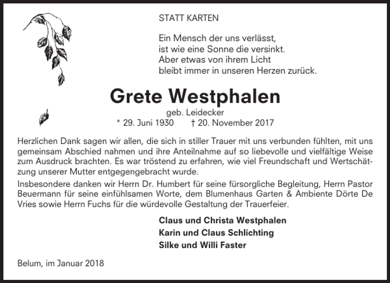 <p>STATT KARTEN</p><p>Ein Mensch der uns verlässt,<br />ist wie eine Sonne die versinkt.<br />Aber etwas von ihrem Licht<br />bleibt immer in unseren Herzen zurück.</p><p>Grete Westphalen<br />geb. Leidecker<br />* 29. Juni 1930<br />† 20. November 2017<br />Herzlichen Dank sagen wir allen, die sich in stiller Trauer mit uns verbunden fühlten, mit uns<br />gemeinsam Abschied nahmen und ihre Anteilnahme auf so liebevolle und vielfältige Weise<br />zum Ausdruck brachten. Es war tröstend zu erfahren, wie viel Freundschaft und Wertschätzung unserer Mutter entgegengebracht wurde.<br />Insbesondere danken wir Herrn Dr. Humbert für seine fürsorgliche Begleitung, Herrn Pastor<br />Beuermann für seine einfühlsamen Worte, dem Blumenhaus Garten &amp; Ambiente Dörte De<br />Vries sowie Herrn Fuchs für die würdevolle Gestaltung der Trauerfeier.<br />Claus und Christa Westphalen<br />Karin und Claus Schlichting<br />Silke und Willi Faster<br />Belum, im Januar 2018</p>
