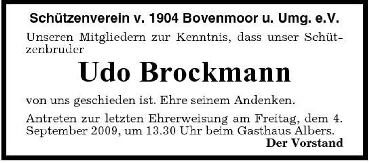 <p>Schützenverein v. 1904 Bovenmoor u. Umg. e.V.<br />Unseren Mitgliedern zur Kenntnis, dass unser Schützenbruder</p><p>Udo Brockmann<br />von uns geschieden ist. Ehre seinem Andenken. Antreten zur letzten Ehrerweisung am Freitag, dem 4. September 2009, um 13.30 Uhr beim Gasthaus Albers. Der Vorstand</p>