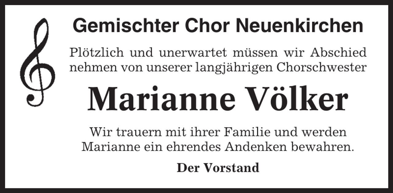 <p>Gemischter Chor Neuenkirchen<br />Plötzlich und unerwartet müssen wir Abschied<br />nehmen von unserer langjährigen Chorschwester</p><p>Marianne Völker<br />Wir trauern mit ihrer Familie und werden<br />Marianne ein ehrendes Andenken bewahren.<br />Der Vorstand</p>