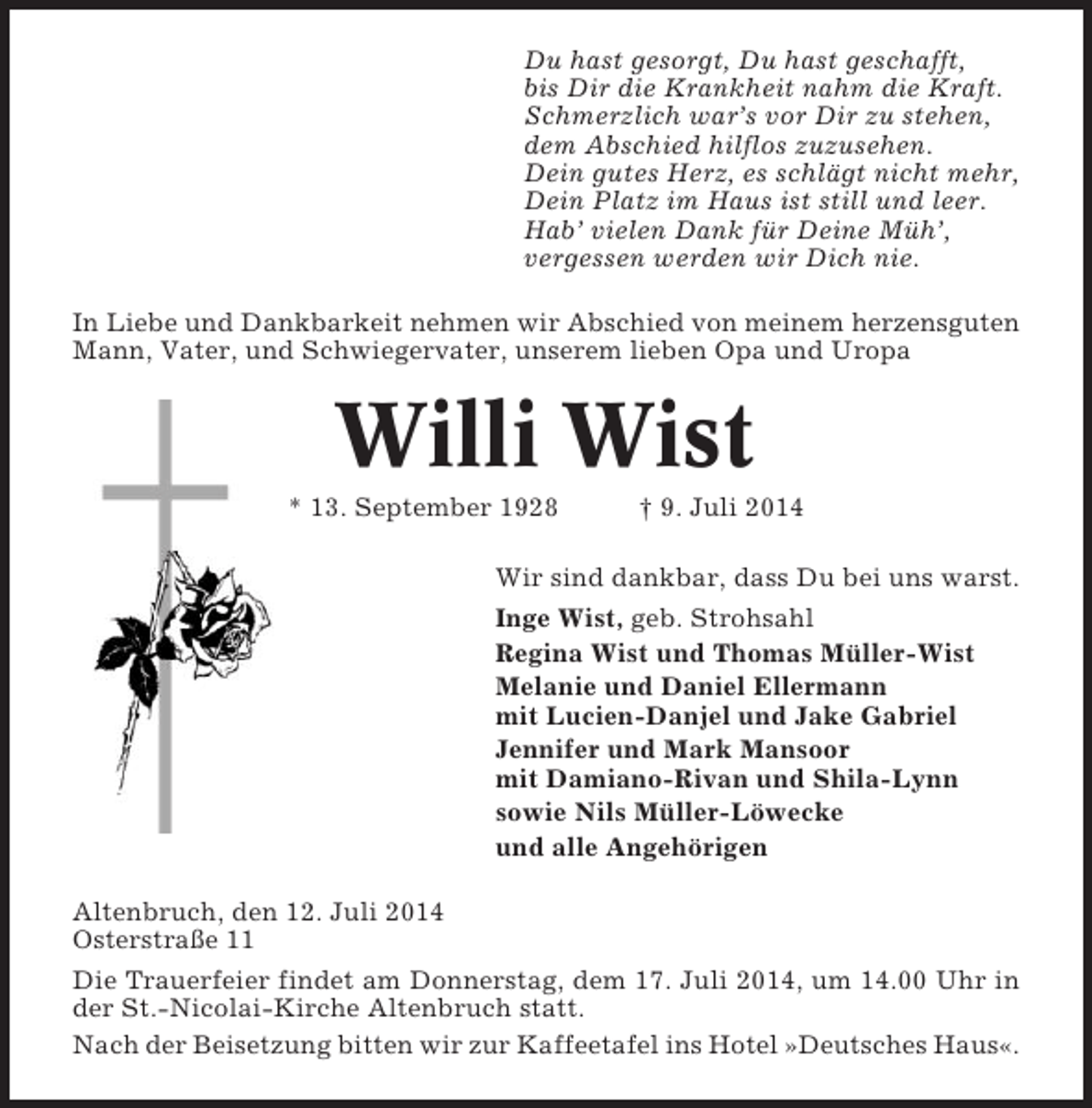 <p>Du hast gesorgt, Du hast geschafft,<br />bis Dir die Krankheit nahm die Kraft.<br />Schmerzlich war’s vor Dir zu stehen,<br />dem Abschied hilflos zuzusehen.<br />Dein gutes Herz, es schlägt nicht mehr,<br />Dein Platz im Haus ist still und leer.<br />Hab’ vielen Dank für Deine Müh’,<br />vergessen werden wir Dich nie.<br />In Liebe und Dankbarkeit nehmen wir Abschied von meinem herzensguten<br />Mann, Vater, und Schwiegervater, unserem lieben Opa und Uropa</p><p>Willi Wist<br />* 13. September 1928</p><p>† 9. Juli 2014</p><p>Wir sind dankbar, dass Du bei uns warst.<br />Inge Wist, geb. Strohsahl<br />Regina Wist und Thomas Müller-Wist<br />Melanie und Daniel Ellermann<br />mit Lucien-Danjel und Jake Gabriel<br />Jennifer und Mark Mansoor<br />mit Damiano-Rivan und Shila-Lynn<br />sowie Nils Müller-Löwecke<br />und alle Angehörigen<br />Altenbruch, den 12. Juli 2014<br />Osterstraße 11<br />Die Trauerfeier findet am Donnerstag, dem 17. Juli 2014, um 14.00 Uhr in<br />der St.-Nicolai-Kirche Altenbruch statt.<br />Nach der Beisetzung bitten wir zur Kaffeetafel ins Hotel »Deutsches Haus«.</p>
