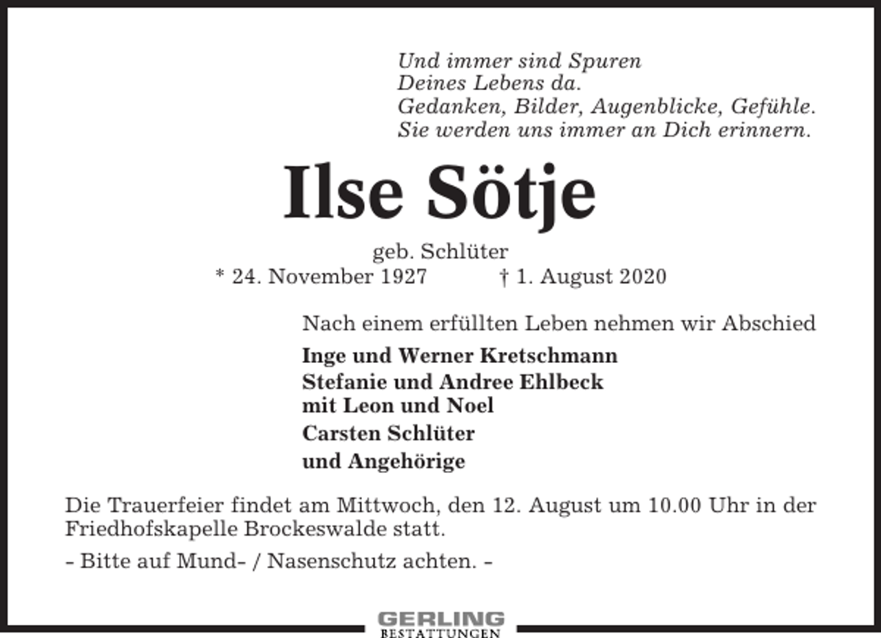 <p>Und immer sind Spuren<br />Deines Lebens da.<br />Gedanken, Bilder, Augenblicke, Gefühle.<br />Sie werden uns immer an Dich erinnern.</p><p>Ilse Sötje<br />geb. Schlüter<br />* 24. November 1927<br />† 1. August 2020<br />Nach einem erfüllten Leben nehmen wir Abschied<br />Inge und Werner Kretschmann<br />Stefanie und Andree Ehlbeck<br />mit Leon und Noel<br />Carsten Schlüter<br />und Angehörige<br />Die Trauerfeier findet am Mittwoch, den 12. August um 10.00 Uhr in der<br />Friedhofskapelle Brockeswalde statt.<br />- Bitte auf Mund- / Nasenschutz achten. -</p>