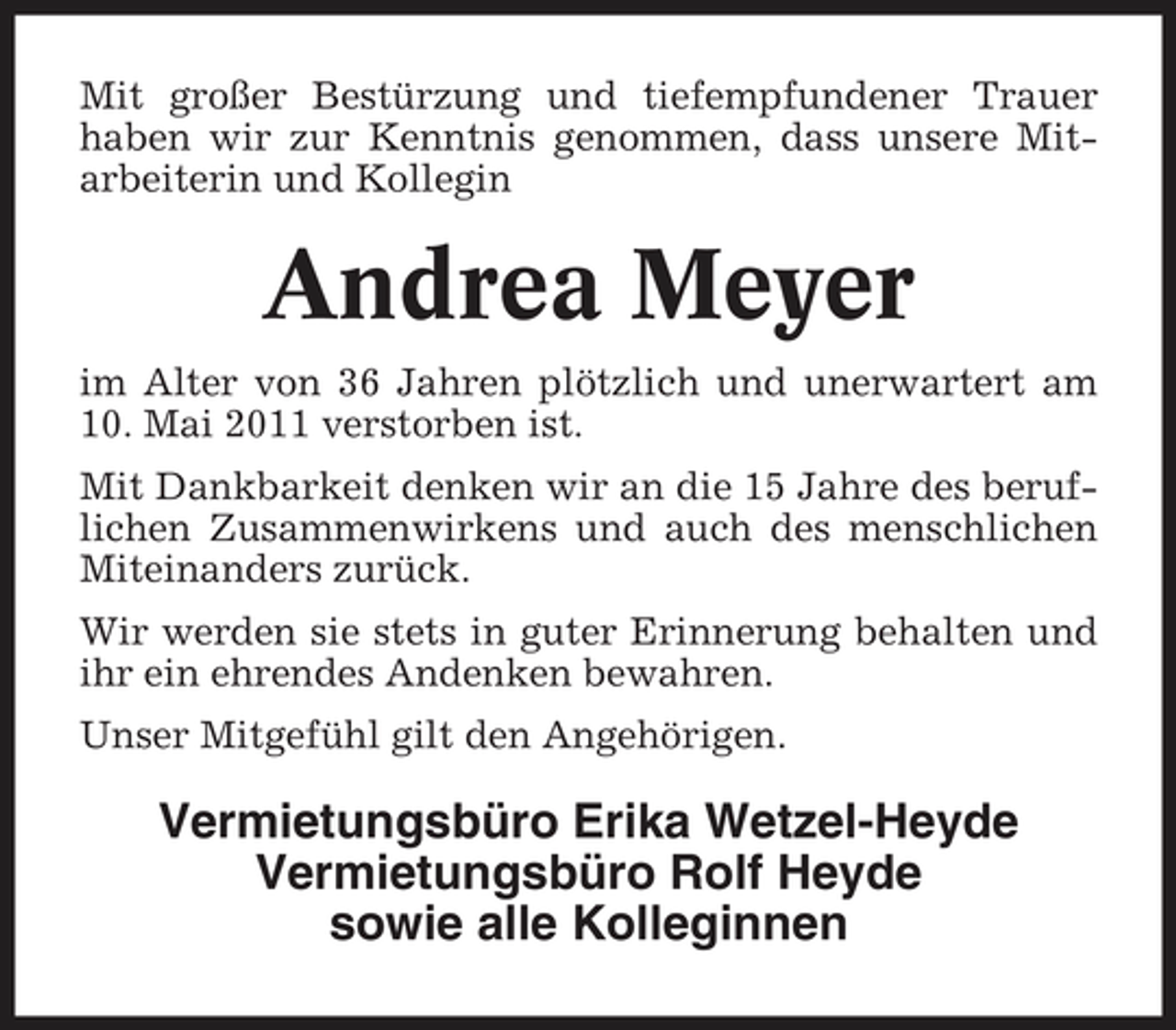 <p>Mit großer Bestürzung und tiefempfundener Trauer haben wir zur Kenntnis genommen, dass unsere Mitarbeiterin und Kollegin</p><p>Andrea Meyer<br />im Alter von 36 Jahren plötzlich und unerwartert am 10. Mai 2011 verstorben ist. Mit Dankbarkeit denken wir an die 15 Jahre des beruflichen Zusammenwirkens und auch des menschlichen Miteinanders zurück. Wir werden sie stets in guter Erinnerung behalten und ihr ein ehrendes Andenken bewahren. Unser Mitgefühl gilt den Angehörigen.</p><p>Vermietungsbüro Erika Wetzel-Heyde Vermietungsbüro Rolf Heyde sowie alle Kolleginnen</p>