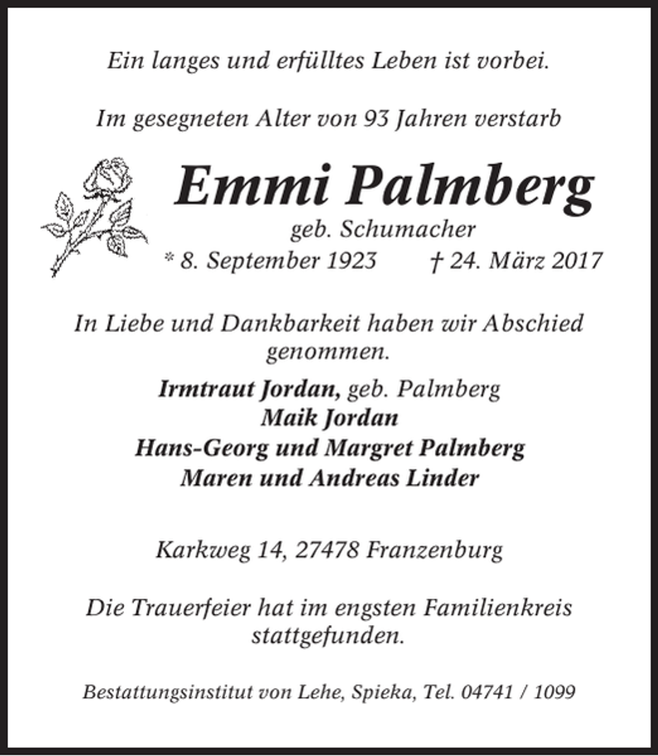 <p>Ein langes und erfülltes Leben ist vorbei.<br />Im gesegneten Alter von 93 Jahren verstarb</p><p>Emmi Palmberg<br />geb. Schumacher<br />* 8. September 1923<br />† 24. März 2017<br />In Liebe und Dankbarkeit haben wir Abschied<br />genommen.<br />Irmtraut Jordan, geb. Palmberg<br />Maik Jordan<br />Hans-Georg und Margret Palmberg<br />Maren und Andreas Linder<br />Karkweg 14, 27478 Franzenburg<br />Die Trauerfeier hat im engsten Familienkreis<br />stattgefunden.<br />Bestattungsinstitut von Lehe, Spieka, Tel. 04741 / 1099</p>