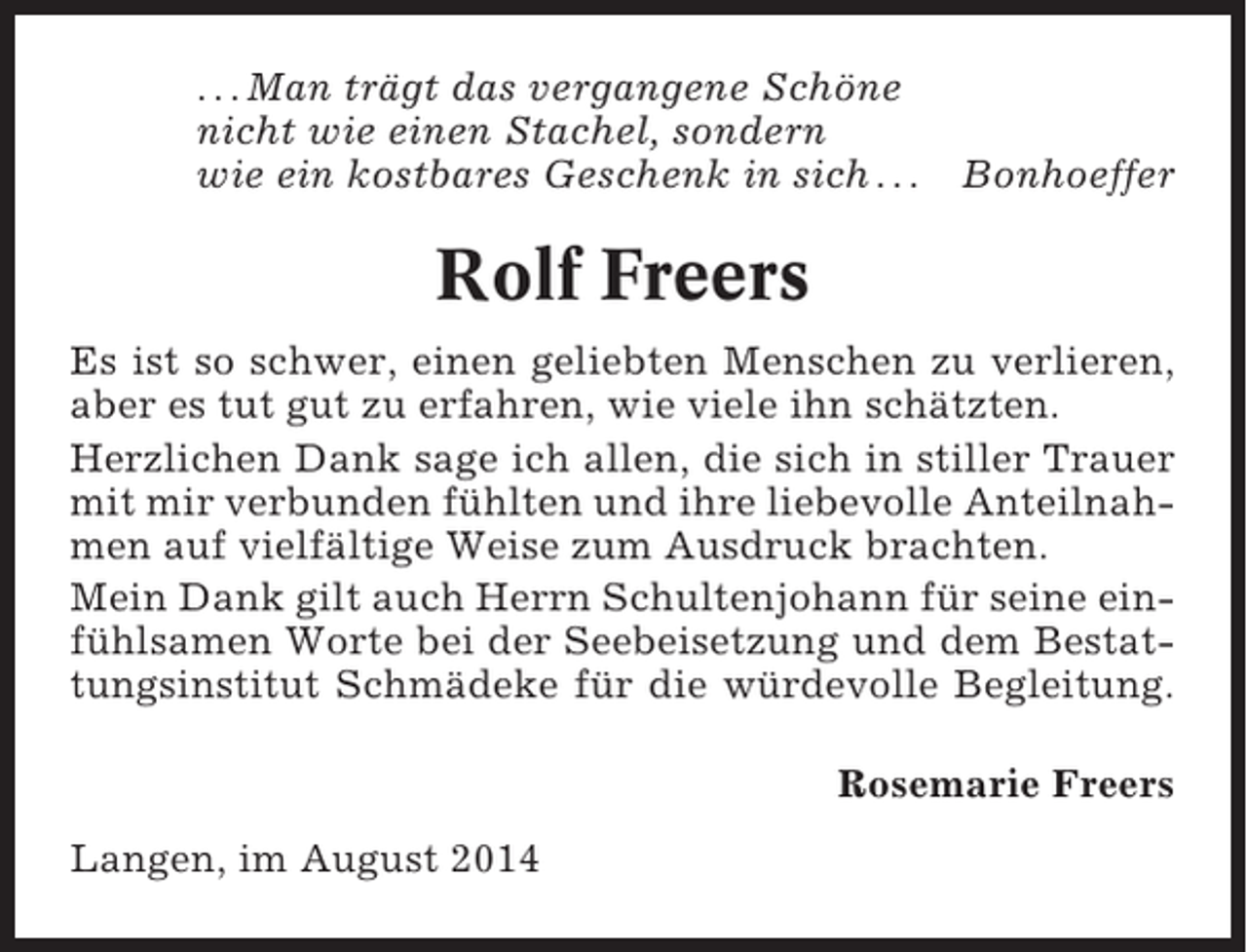 <p>. . . Man trägt das vergangene Schöne<br />nicht wie einen Stachel, sondern<br />wie ein kostbares Geschenk in sich . . .</p><p>Bonhoeffer</p><p>Rolf Freers<br />Es ist so schwer, einen geliebten Menschen zu verlieren,<br />aber es tut gut zu erfahren, wie viele ihn schätzten.<br />Herzlichen Dank sage ich allen, die sich in stiller Trauer<br />mit mir verbunden fühlten und ihre liebevolle Anteilnahmen auf vielfältige Weise zum Ausdruck brachten.<br />Mein Dank gilt auch Herrn Schultenjohann für seine einfühlsamen Worte bei der Seebeisetzung und dem Bestattungsinstitut Schmädeke für die würdevolle Begleitung.<br />Rosemarie Freers<br />Langen, im August 2014</p>