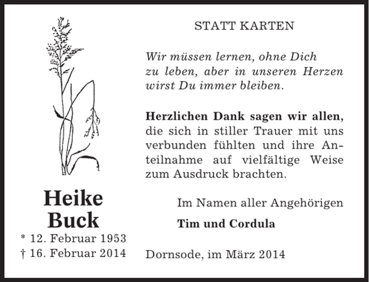 <p>STATT KARTEN<br />Wir müssen lernen, ohne Dich<br />zu leben, aber in unseren Herzen<br />wirst Du immer bleiben.<br />Herzlichen Dank sagen wir allen,<br />die sich in stiller Trauer mit uns<br />verbunden fühlten und ihre Anteilnahme auf vielfältige Weise<br />zum Ausdruck brachten.</p><p>Heike<br />Buck<br />* 12. Februar 1953<br />† 16. Februar 2014</p><p>Im Namen aller Angehörigen<br />Tim und Cordula<br />Dornsode, im März 2014</p>