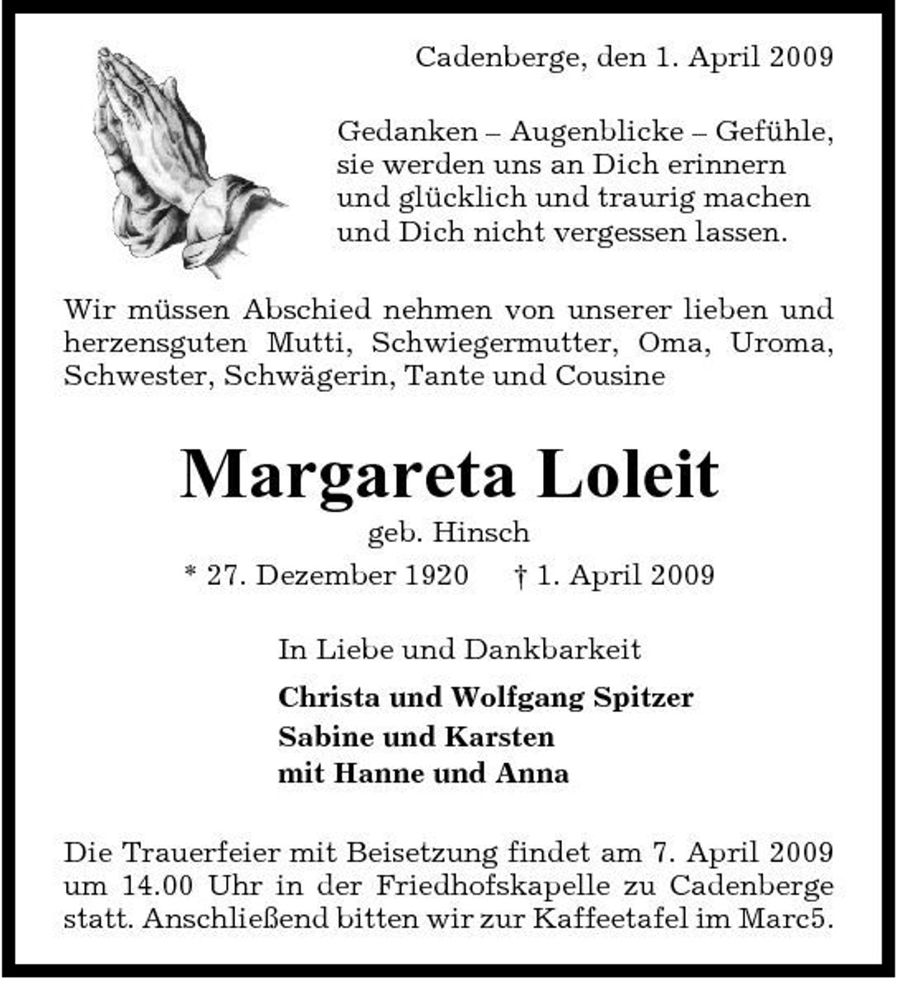 <p>Cadenberge, den 1. April 2009 Gedanken – Augenblicke – Gefühle, sie werden uns an Dich erinnern und glücklich und traurig machen und Dich nicht vergessen lassen. Wir müssen Abschied nehmen von unserer lieben und herzensguten Mutti, Schwiegermutter, Oma, Uroma, Schwester, Schwägerin, Tante und Cousine</p><p>Margareta Loleit<br />geb. Hinsch * 27. Dezember 1920 † 1. April 2009 In Liebe und Dankbarkeit Christa und Wolfgang Spitzer Sabine und Karsten mit Hanne und Anna Die Trauerfeier mit Beisetzung findet am 7. April 2009 um 14.00 Uhr in der Friedhofskapelle zu Cadenberge statt. Anschließend bitten wir zur Kaffeetafel im Marc5.</p>