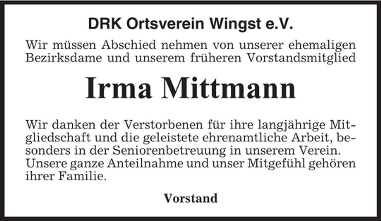 <p>DRK Ortsverein Wingst e.V.<br />Wir müssen Abschied nehmen von unserer ehemaligen<br />Bezirksdame und unserem früheren Vorstandsmitglied</p><p>Irma Mittmann<br />Wir danken der Verstorbenen für ihre langjährige Mitgliedschaft und die geleistete ehrenamtliche Arbeit, besonders in der Seniorenbetreuung in unserem Verein.<br />Unsere ganze Anteilnahme und unser Mitgefühl gehören<br />ihrer Familie.<br />Vorstand</p>