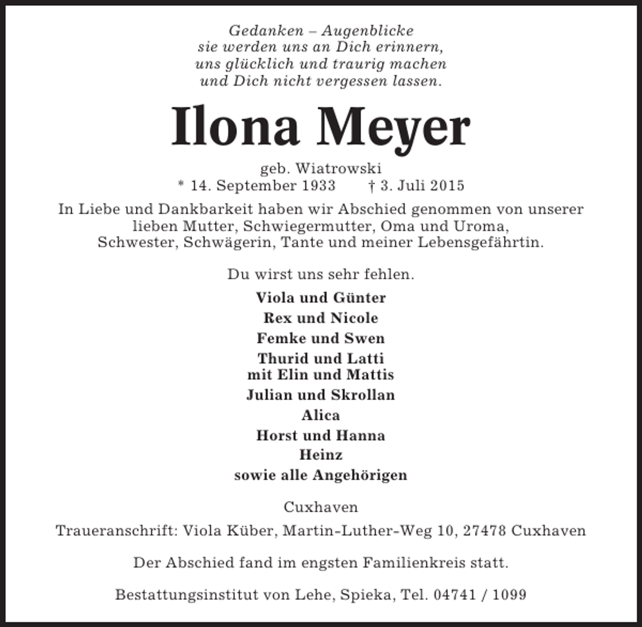 <p>Gedanken – Augenblicke<br />sie werden uns an Dich erinnern,<br />uns glücklich und traurig machen<br />und Dich nicht vergessen lassen.</p><p>Ilona Meyer<br />geb. Wiatrowski<br />* 14. September 1933<br />† 3. Juli 2015<br />In Liebe und Dankbarkeit haben wir Abschied genommen von unserer<br />lieben Mutter, Schwiegermutter, Oma und Uroma,<br />Schwester, Schwägerin, Tante und meiner Lebensgefährtin.<br />Du wirst uns sehr fehlen.<br />Viola und Günter<br />Rex und Nicole<br />Femke und Swen<br />Thurid und Latti<br />mit Elin und Mattis<br />Julian und Skrollan<br />Alica<br />Horst und Hanna<br />Heinz<br />sowie alle Angehörigen<br />Cuxhaven<br />Traueranschrift: Viola Küber, Martin-Luther-Weg 10, 27478 Cuxhaven<br />Der Abschied fand im engsten Familienkreis statt.<br />Bestattungsinstitut von Lehe, Spieka, Tel. 04741 / 1099</p>