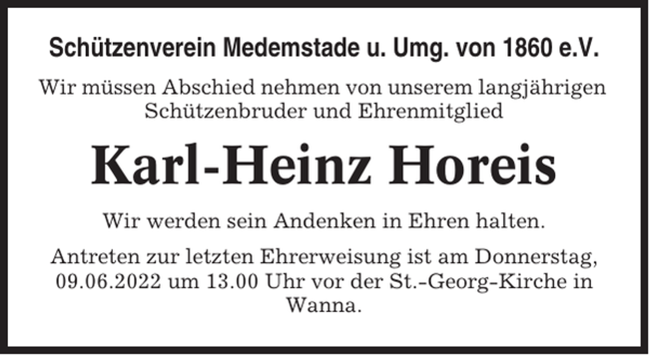 <p>Schützenverein Medemstade u. Umg. von 1860 e.V.<br />Wir müssen Abschied nehmen von unserem langjährigen<br />Schützenbruder und Ehrenmitglied</p><p>Karl-Heinz Horeis<br />Wir werden sein Andenken in Ehren halten.<br />Antreten zur letzten Ehrerweisung ist am Donnerstag,<br />09.06.2022 um 13.00 Uhr vor der St.-Georg-Kirche in<br />Wanna.</p>