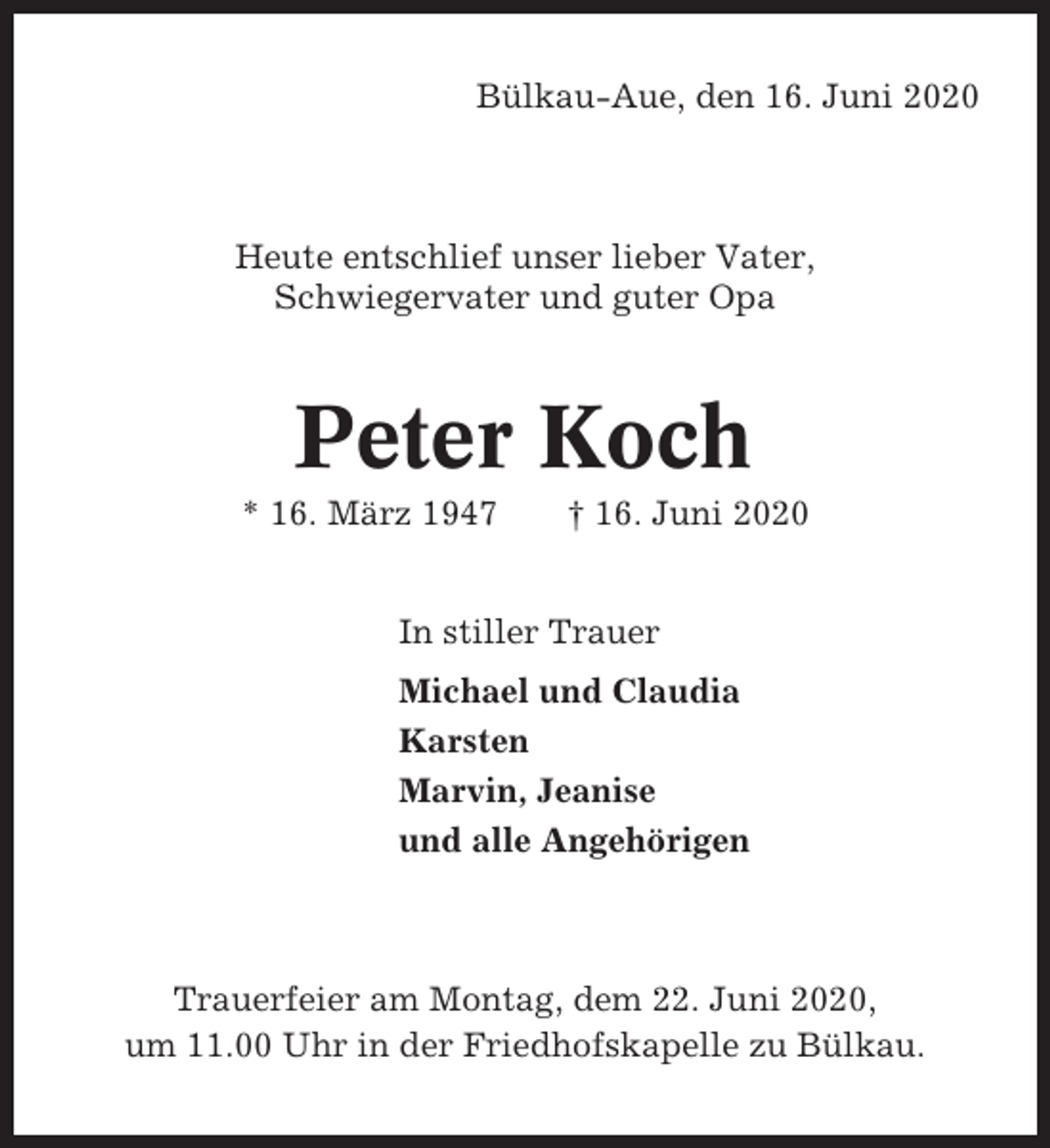 <p>Bülkau-Aue, den 16. Juni 2020</p><p>Heute entschlief unser lieber Vater,<br />Schwiegervater und guter Opa</p><p>Peter Koch<br />* 16. März 1947</p><p>† 16. Juni 2020</p><p>In stiller Trauer<br />Michael und Claudia<br />Karsten<br />Marvin, Jeanise<br />und alle Angehörigen</p><p>Trauerfeier am Montag, dem 22. Juni 2020,<br />um 11.00 Uhr in der Friedhofskapelle zu Bülkau.</p>