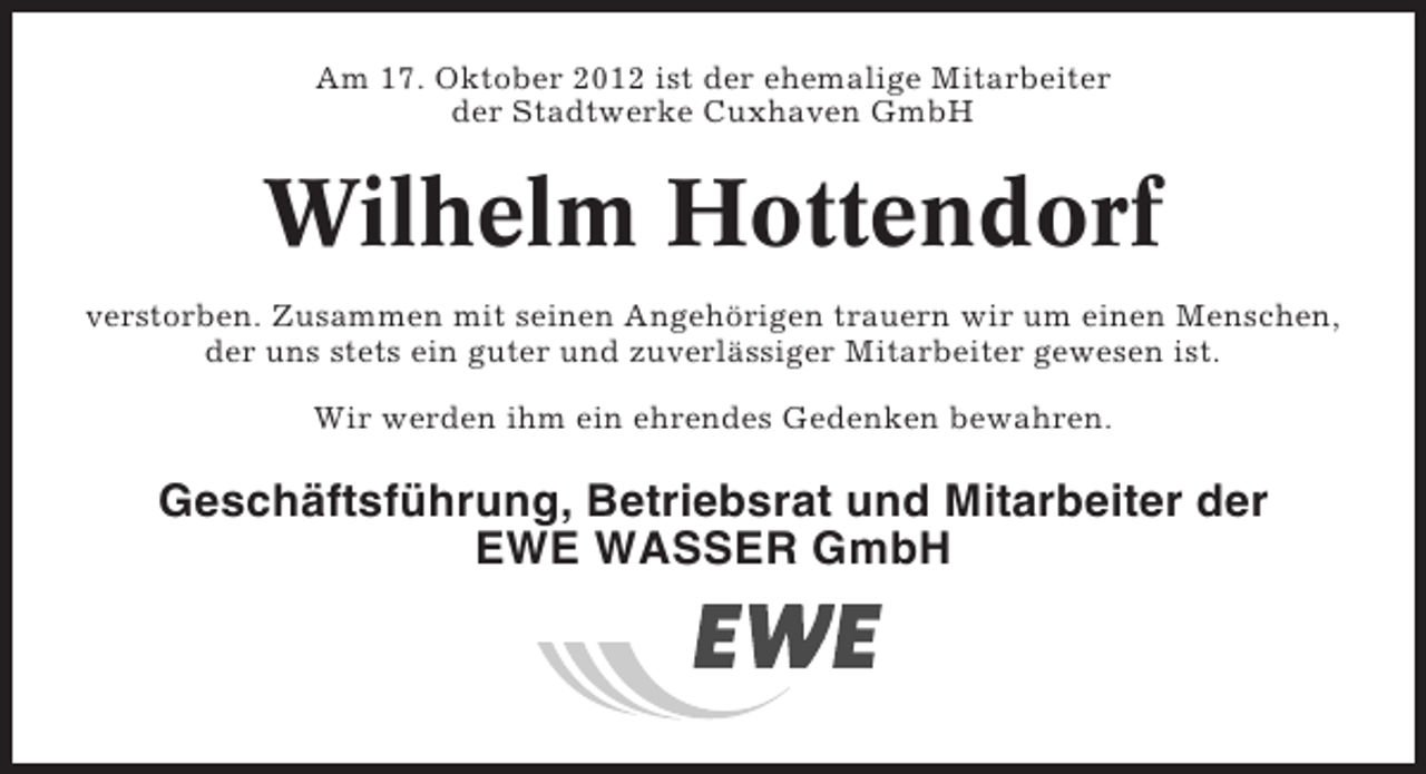 <p>Am 17. Oktober 2012 ist der ehemalige Mitarbeiter<br />der Stadtwerke Cuxhaven GmbH</p><p>Wilhelm Hottendorf<br />verstorben. Zusammen mit seinen Angehörigen trauern wir um einen Menschen,<br />der uns stets ein guter und zuverlässiger Mitarbeiter gewesen ist.<br />Wir werden ihm ein ehrendes Gedenken bewahren.</p><p>Geschäftsführung, Betriebsrat und Mitarbeiter der<br />EWE WASSER GmbH</p>