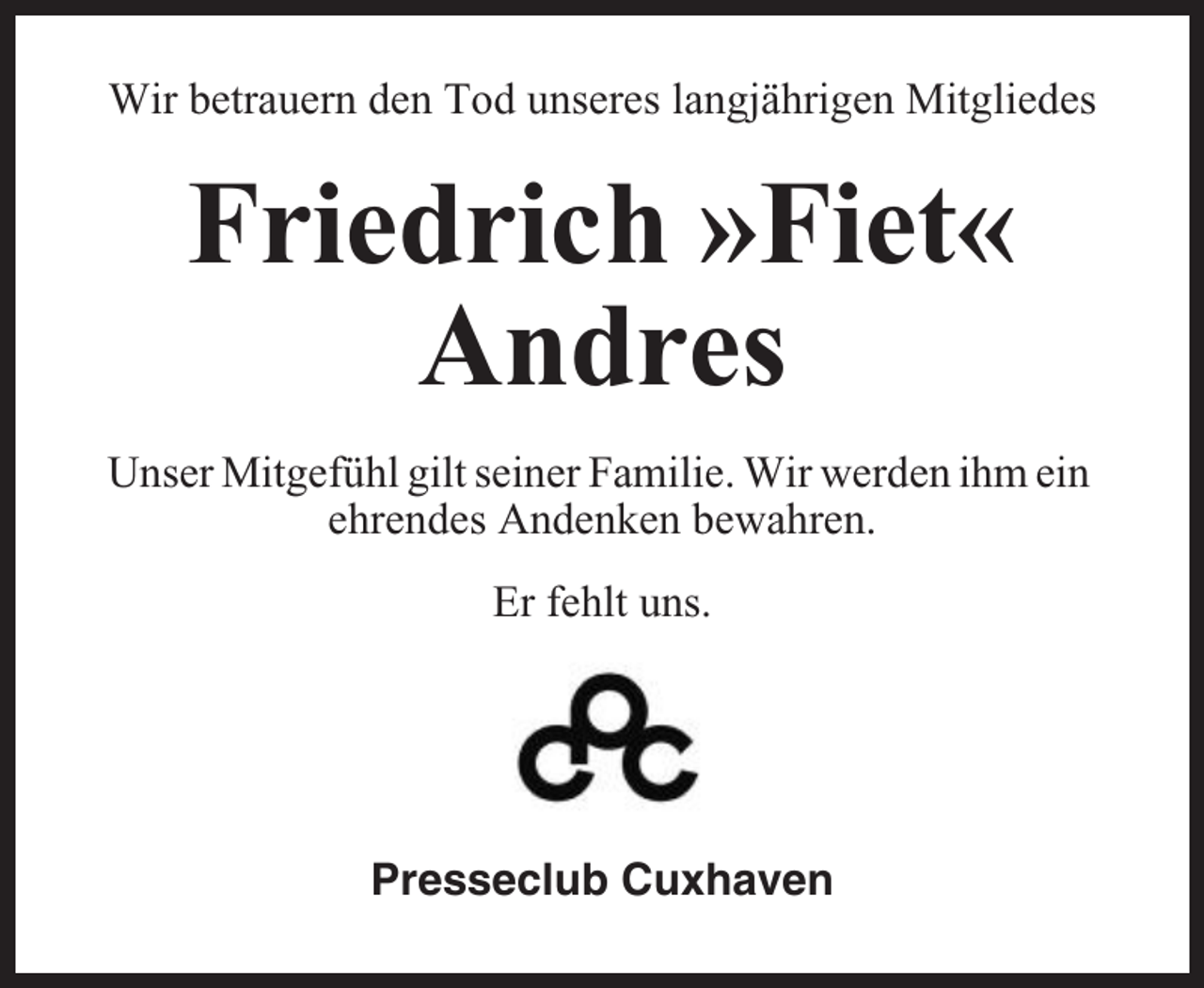<p>Wir betrauern den Tod unseres langjährigen Mitgliedes</p><p>Friedrich »Fiet«<br />Andres<br />Unser Mitgefühl gilt seiner Familie. Wir werden ihm ein<br />ehrendes Andenken bewahren.<br />Er fehlt uns.</p><p>Presseclub Cuxhaven</p>