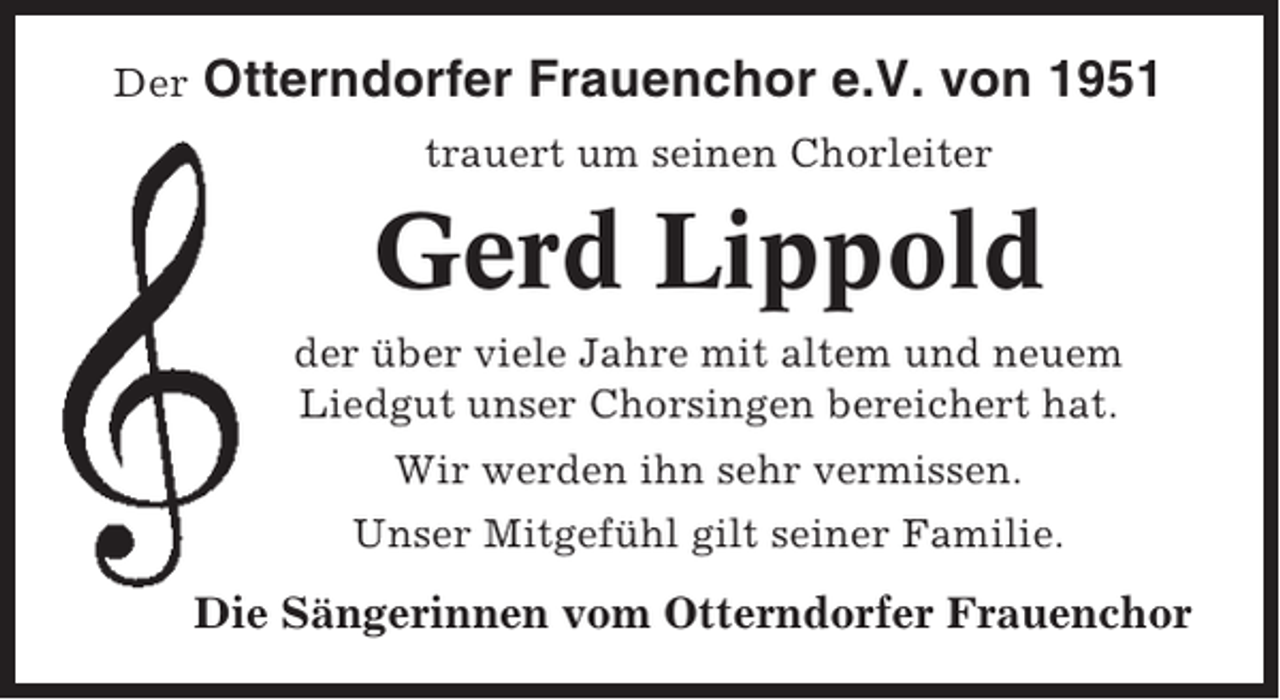 <p>Der</p><p>Otterndorfer Frauenchor e.V. von 1951<br />trauert um seinen Chorleiter</p><p>Gerd Lippold<br />der über viele Jahre mit altem und neuem<br />Liedgut unser Chorsingen bereichert hat.<br />Wir werden ihn sehr vermissen.<br />Unser Mitgefühl gilt seiner Familie.</p><p>Die Sängerinnen vom Otterndorfer Frauenchor</p>