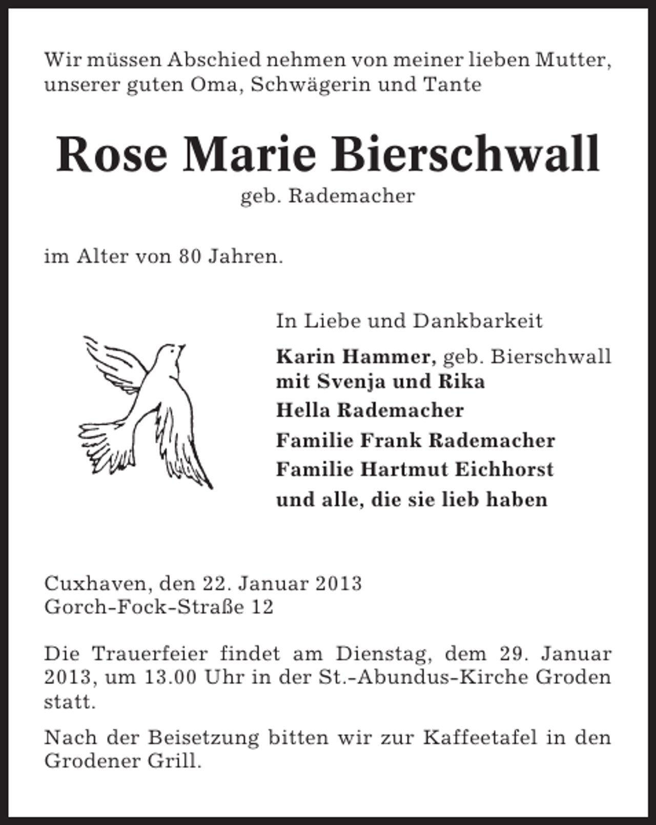 <p>Wir müssen Abschied nehmen von meiner lieben Mutter,<br />unserer guten Oma, Schwägerin und Tante</p><p>Rose Marie Bierschwall<br />geb. Rademacher<br />im Alter von 80 Jahren.<br />In Liebe und Dankbarkeit<br />Karin Hammer, geb. Bierschwall<br />mit Svenja und Rika<br />Hella Rademacher<br />Familie Frank Rademacher<br />Familie Hartmut Eichhorst<br />und alle, die sie lieb haben</p><p>Cuxhaven, den 22. Januar 2013<br />Gorch-Fock-Straße 12<br />Die Trauerfeier findet am Dienstag, dem 29. Januar<br />2013, um 13.00 Uhr in der St.-Abundus-Kirche Groden<br />statt.<br />Nach der Beisetzung bitten wir zur Kaffeetafel in den<br />Grodener Grill.</p>