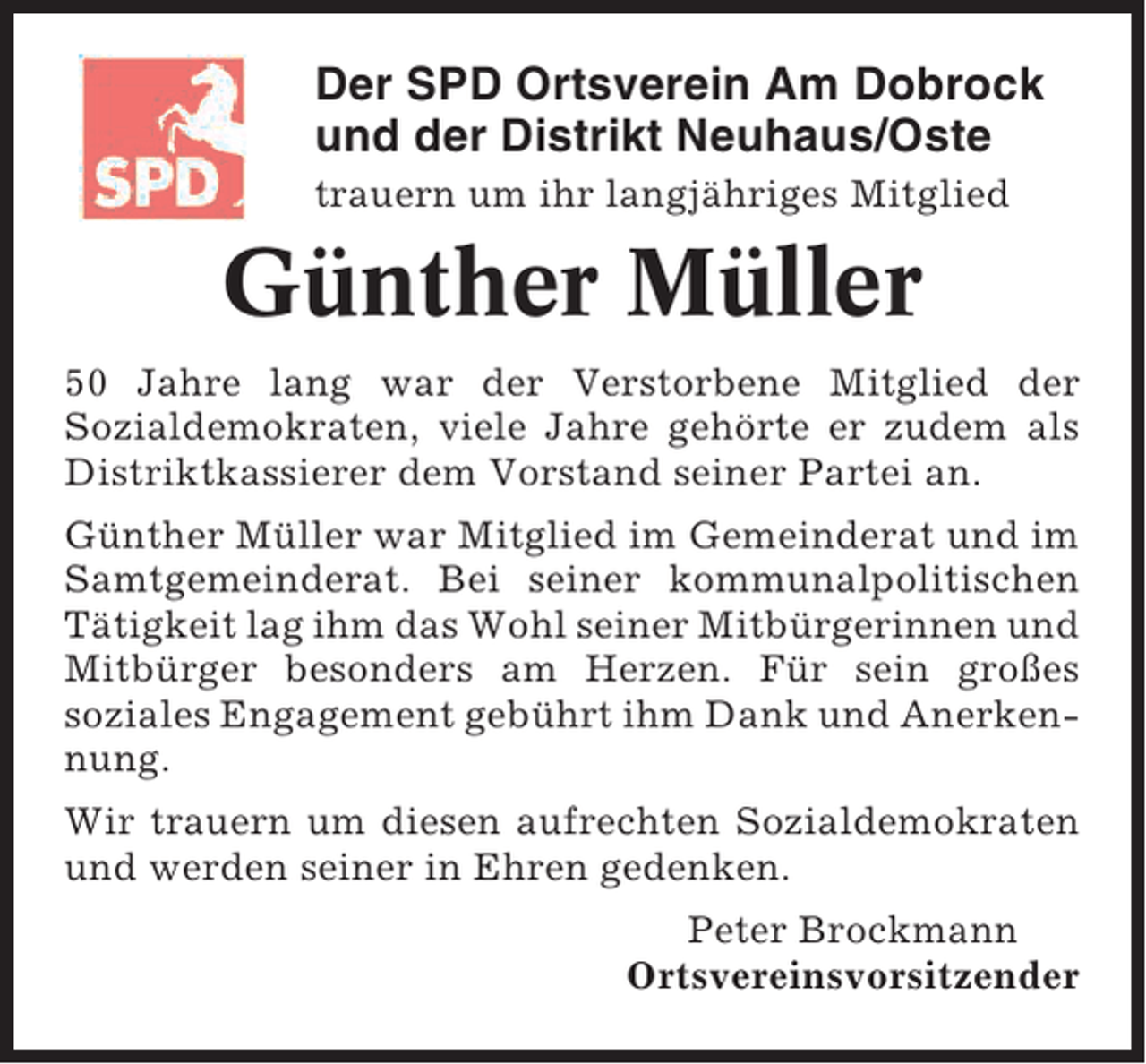 <p>Der SPD Ortsverein Am Dobrock<br />und der Distrikt Neuhaus/Oste<br />trauern um ihr langjähriges Mitglied</p><p>Günther Müller<br />50 Jahre lang war der Verstorbene Mitglied der<br />Sozialdemokraten, viele Jahre gehörte er zudem als<br />Distriktkassierer dem Vorstand seiner Partei an.<br />Günther Müller war Mitglied im Gemeinderat und im<br />Samtgemeinderat. Bei seiner kommunalpolitischen<br />Tätigkeit lag ihm das Wohl seiner Mitbürgerinnen und<br />Mitbürger besonders am Herzen. Für sein großes<br />soziales Engagement gebührt ihm Dank und Anerkennung.<br />Wir trauern um diesen aufrechten Sozialdemokraten<br />und werden seiner in Ehren gedenken.<br />Peter Brockmann<br />Ortsvereinsvorsitzender</p>