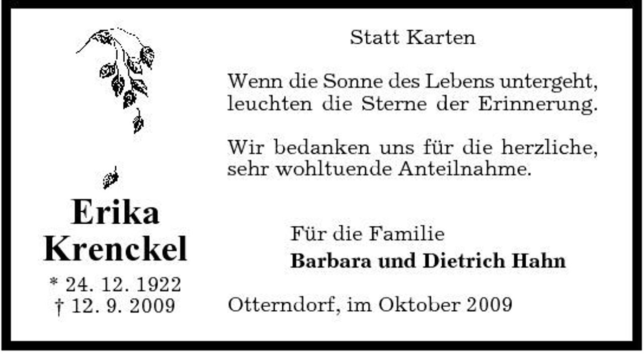 <p>Statt Karten Wenn die Sonne des Lebens untergeht, leuchten die Sterne der Erinnerung. Wir bedanken uns für die herzliche, sehr wohltuende Anteilnahme.</p><p>Erika Krenckel<br />* 24. 12. 1922 † 12. 9. 2009</p><p>Für die Familie Barbara und Dietrich Hahn Otterndorf, im Oktober 2009</p>