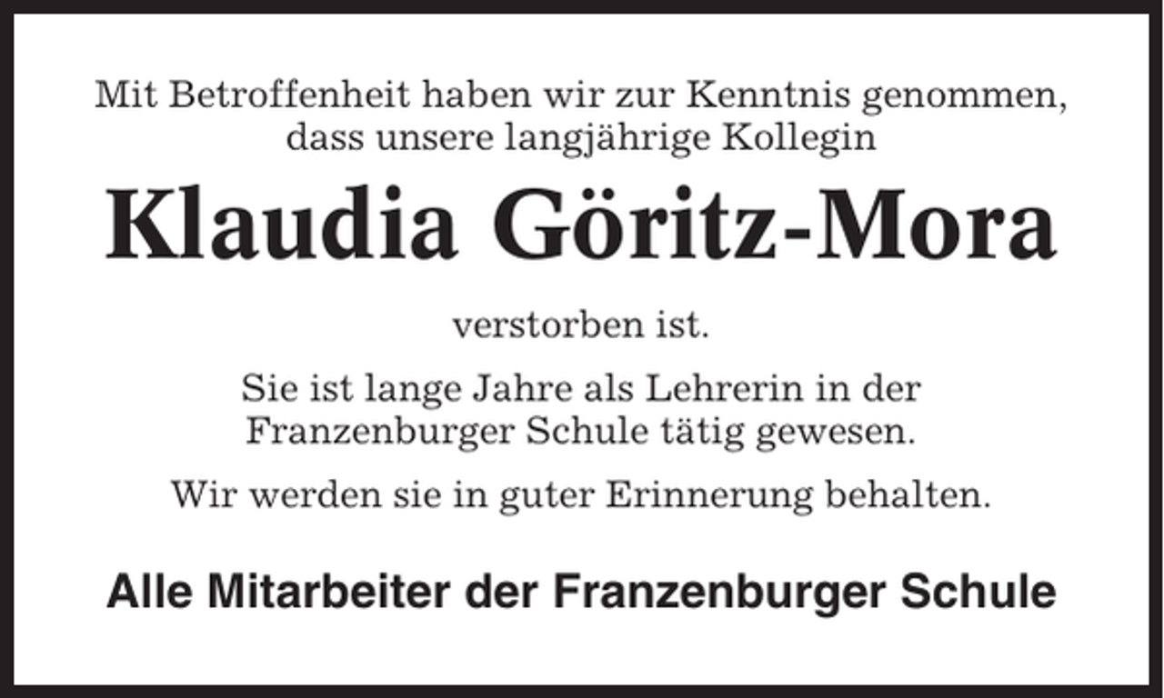 <p>Mit Betroffenheit haben wir zur Kenntnis genommen,<br />dass unsere langjährige Kollegin</p><p>Klaudia Göritz-Mora<br />verstorben ist.<br />Sie ist lange Jahre als Lehrerin in der<br />Franzenburger Schule tätig gewesen.<br />Wir werden sie in guter Erinnerung behalten.</p><p>Alle Mitarbeiter der Franzenburger Schule</p>
