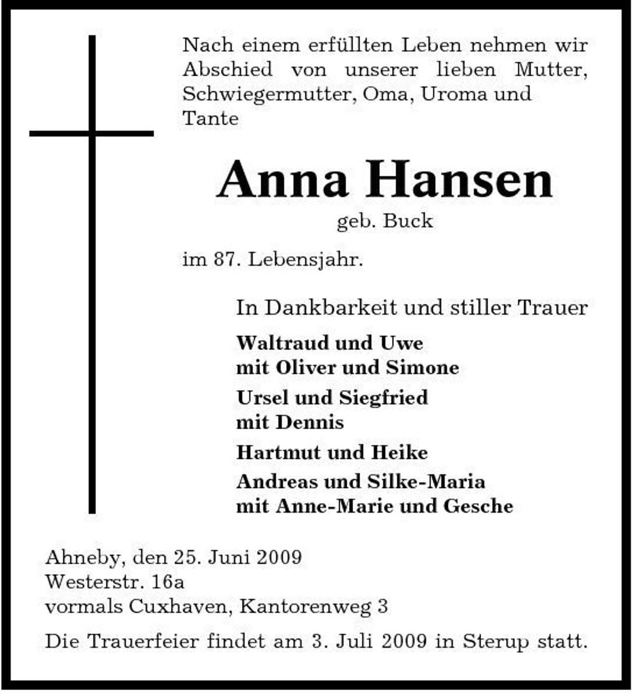 <p>Nach einem erfüllten Leben nehmen wir Abschied von unserer lieben Mutter, Schwiegermutter, Oma, Uroma und Tante</p><p>Anna Hansen<br />geb. Buck im 87. Lebensjahr.</p><p>In Dankbarkeit und stiller Trauer<br />Waltraud und Uwe mit Oliver und Simone Ursel und Siegfried mit Dennis Hartmut und Heike Andreas und Silke-Maria mit Anne-Marie und Gesche Ahneby, den 25. Juni 2009 Westerstr. 16a vormals Cuxhaven, Kantorenweg 3 Die Trauerfeier findet am 3. Juli 2009 in Sterup statt.</p>