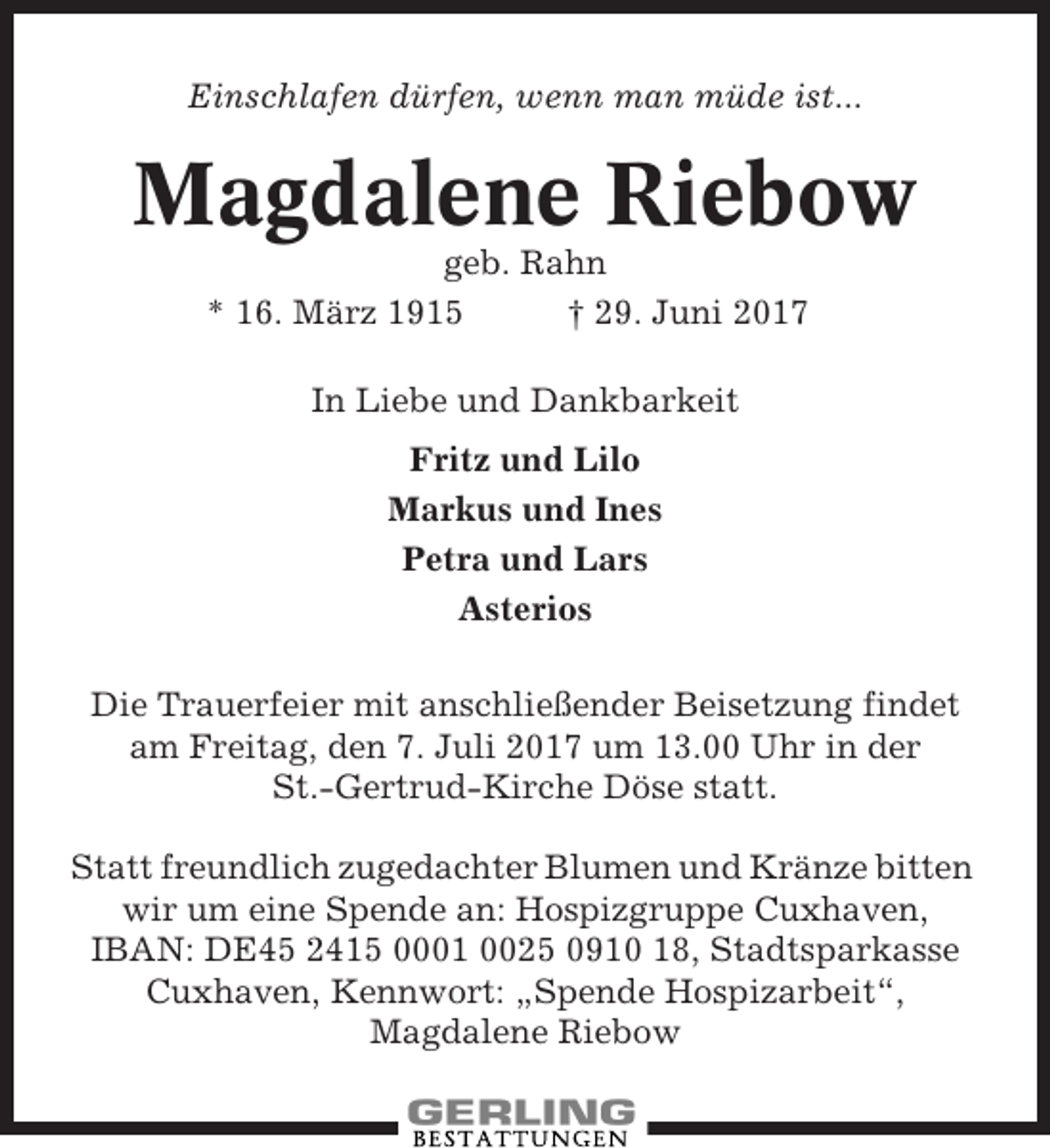 <p>Einschlafen dürfen, wenn man müde ist...</p><p>Magdalene Riebow<br />geb. Rahn<br />* 16. März 1915<br />† 29. Juni 2017<br />In Liebe und Dankbarkeit<br />Fritz und Lilo<br />Markus und Ines<br />Petra und Lars<br />Asterios<br />Die Trauerfeier mit anschließender Beisetzung findet<br />am Freitag, den 7. Juli 2017 um 13.00 Uhr in der<br />St.-Gertrud-Kirche Döse statt.<br />Statt freundlich zugedachter Blumen und Kränze bitten<br />wir um eine Spende an: Hospizgruppe Cuxhaven,<br />IBAN: DE45 2415 0001 0025 0910 18, Stadtsparkasse<br />Cuxhaven, Kennwort: „Spende Hospizarbeit“,<br />Magdalene Riebow</p>