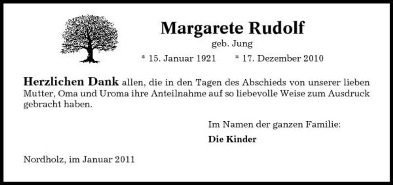 <p>Margarete Rudolf<br />geb. Jung * 15. Januar 1921 * 17. Dezember 2010</p><p>Herzlichen Dank allen, die in den Tagen des Abschieds von unserer lieben<br />Mutter, Oma und Uroma ihre Anteilnahme auf so liebevolle Weise zum Ausdruck gebracht haben. Im Namen der ganzen Familie: Die Kinder Nordholz, im Januar 2011</p>