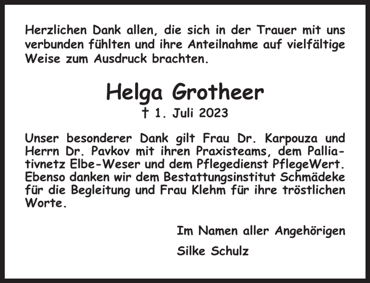 <p>Herzlichen Dank allen, die sich in der Trauer mit uns<br />verbunden fühlten und ihre Anteilnahme auf vielfältige<br />Weise zum Ausdruck brachten.</p><p>Helga Grotheer<br />† 1. Juli 2023<br />Unser besonderer Dank gilt Frau Dr. Karpouza und<br />Herrn Dr. Pavkov mit ihren Praxisteams, dem Palliativnetz Elbe-Weser und dem Pflegedienst PflegeWert.<br />Ebenso danken wir dem Bestattungsinstitut Schmädeke<br />für die Begleitung und Frau Klehm für ihre tröstlichen<br />Worte.<br />Im Namen aller Angehörigen<br />Silke Schulz</p>