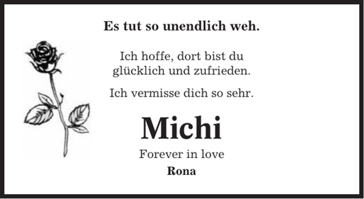 <p>Es tut so unendlich weh.<br />Ich hoffe, dort bist du<br />glücklich und zufrieden.<br />Ich vermisse dich so sehr.</p><p>Michi<br />Forever in love<br />Rona</p>