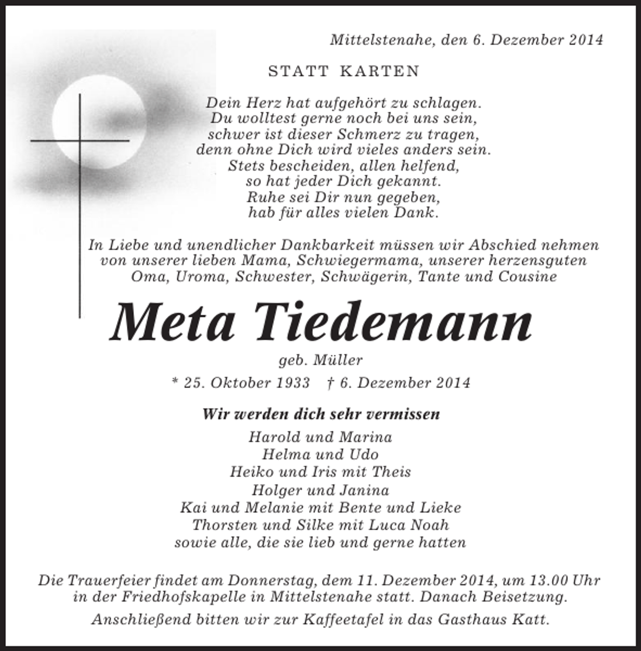 <p>Mittelstenahe, den 6. Dezember 2014<br />STATT KARTEN<br />Dein Herz hat aufgehört zu schlagen.<br />Du wolltest gerne noch bei uns sein,<br />schwer ist dieser Schmerz zu tragen,<br />denn ohne Dich wird vieles anders sein.<br />Stets bescheiden, allen helfend,<br />so hat jeder Dich gekannt.<br />Ruhe sei Dir nun gegeben,<br />hab für alles vielen Dank.<br />In Liebe und unendlicher Dankbarkeit müssen wir Abschied nehmen<br />von unserer lieben Mama, Schwiegermama, unserer herzensguten<br />Oma, Uroma, Schwester, Schwägerin, Tante und Cousine</p><p>Meta Tiedemann<br />geb. Müller<br />* 25. Oktober 1933 † 6. Dezember 2014<br />Wir werden dich sehr vermissen<br />Harold und Marina<br />Helma und Udo<br />Heiko und Iris mit Theis<br />Holger und Janina<br />Kai und Melanie mit Bente und Lieke<br />Thorsten und Silke mit Luca Noah<br />sowie alle, die sie lieb und gerne hatten<br />Die Trauerfeier findet am Donnerstag, dem 11. Dezember 2014, um 13.00 Uhr<br />in der Friedhofskapelle in Mittelstenahe statt. Danach Beisetzung.<br />Anschließend bitten wir zur Kaffeetafel in das Gasthaus Katt.</p>