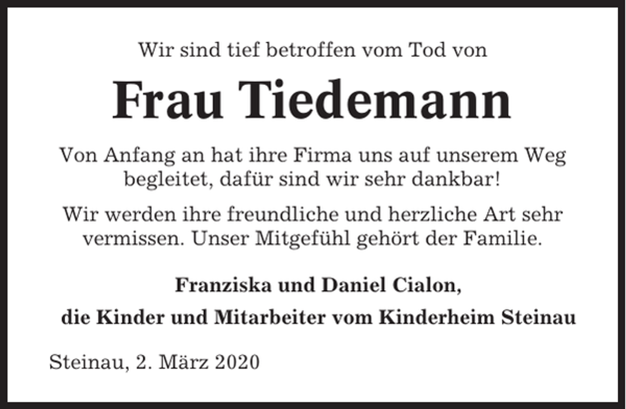 <p>Wir sind tief betroffen vom Tod von</p><p>Frau Tiedemann<br />Von Anfang an hat ihre Firma uns auf unserem Weg<br />begleitet, dafür sind wir sehr dankbar!<br />Wir werden ihre freundliche und herzliche Art sehr<br />vermissen. Unser Mitgefühl gehört der Familie.<br />Franziska und Daniel Cialon,<br />die Kinder und Mitarbeiter vom Kinderheim Steinau<br />Steinau, 2. März 2020</p>