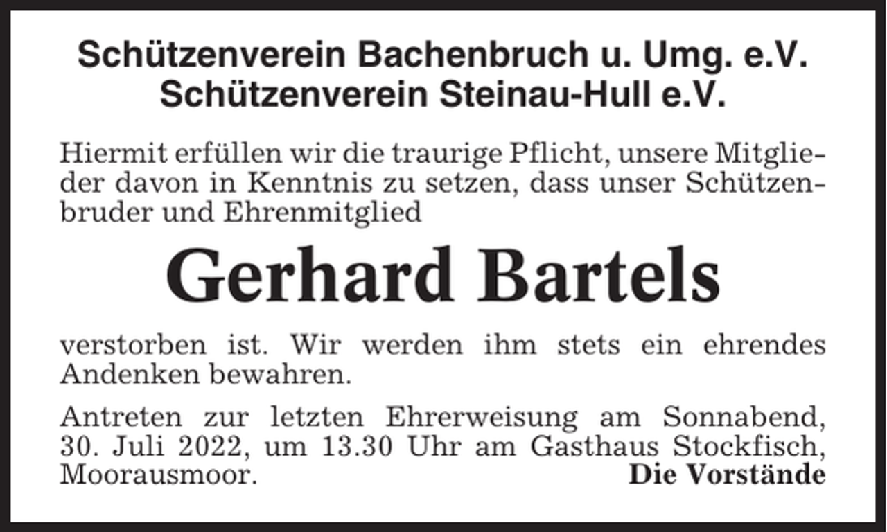 <p>Schützenverein Bachenbruch u. Umg. e.V.<br />Schützenverein Steinau-Hull e.V.<br />Hiermit erfüllen wir die traurige Pflicht, unsere Mitglieder davon in Kenntnis zu setzen, dass unser Schützenbruder und Ehrenmitglied</p><p>Gerhard Bartels<br />verstorben ist. Wir werden ihm stets ein ehrendes<br />Andenken bewahren.<br />Antreten zur letzten Ehrerweisung am Sonnabend,<br />30. Juli 2022, um 13.30 Uhr am Gasthaus Stockfisch,<br />Moorausmoor.<br />Die Vorstände</p>