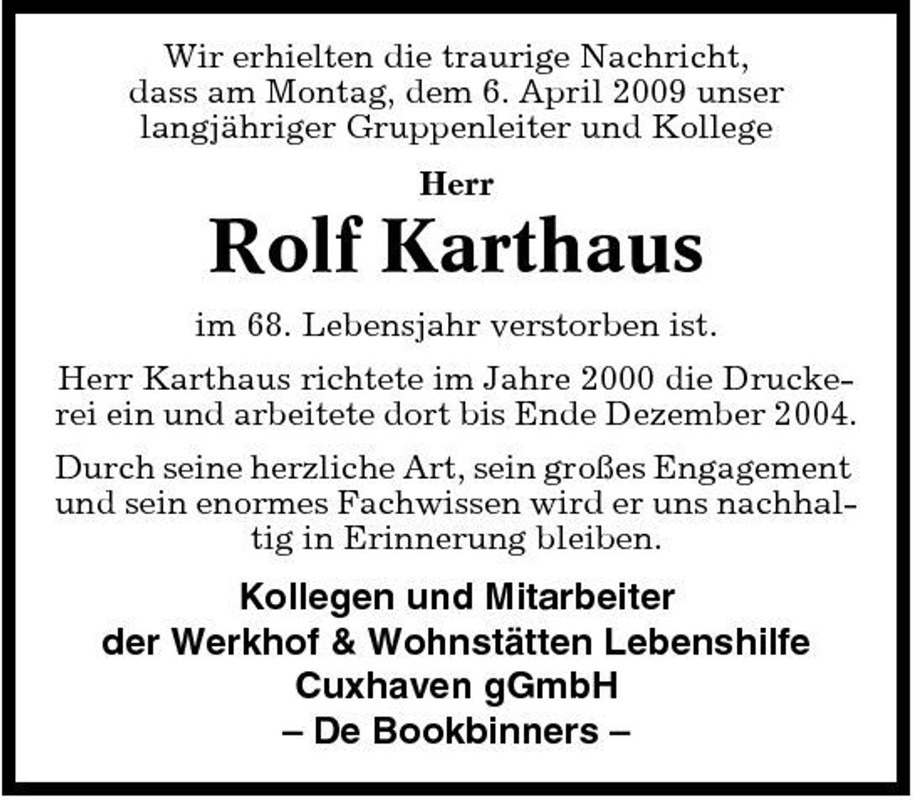 <p>Wir erhielten die traurige Nachricht, dass am Montag, dem 6. April 2009 unser langjähriger Gruppenleiter und Kollege Herr</p><p>Rolf Karthaus<br />im 68. Lebensjahr verstorben ist. Herr Karthaus richtete im Jahre 2000 die Druckerei ein und arbeitete dort bis Ende Dezember 2004. Durch seine herzliche Art, sein großes Engagement und sein enormes Fachwissen wird er uns nachhaltig in Erinnerung bleiben.</p><p>Kollegen und Mitarbeiter der Werkhof &amp; Wohnstätten Lebenshilfe Cuxhaven gGmbH – De Bookbinners –</p>