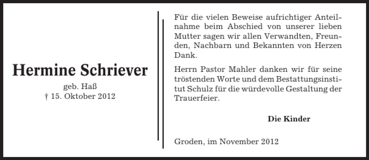 <p>Für die vielen Beweise aufrichtiger Anteilnahme beim Abschied von unserer lieben<br />Mutter sagen wir allen Verwandten, Freunden, Nachbarn und Bekannten von Herzen<br />Dank.</p><p>Hermine Schriever<br />geb. Haß<br />† 15. Oktober 2012</p><p>Herrn Pastor Mahler danken wir für seine<br />tröstenden Worte und dem Bestattungsinstitut Schulz für die würdevolle Gestaltung der<br />Trauerfeier.<br />Die Kinder<br />Groden, im November 2012</p>