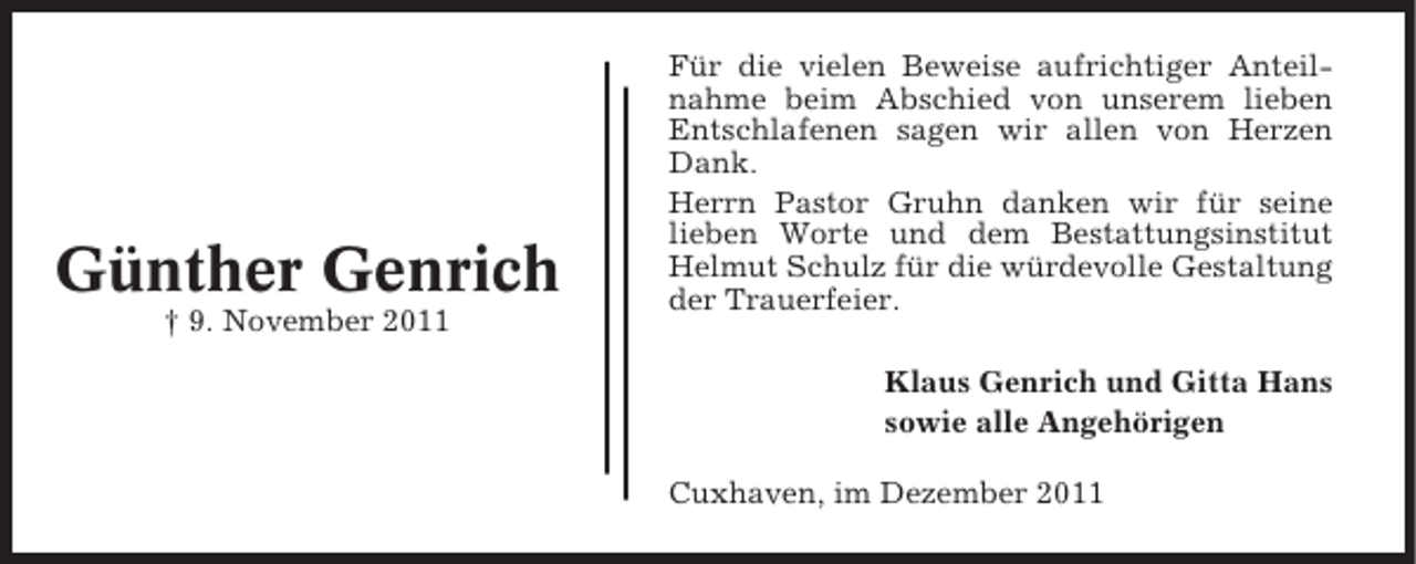 <p>Günther Genrich<br />† 9. November 2011</p><p>Für die vielen Beweise aufrichtiger Anteilnahme beim Abschied von unserem lieben<br />Entschlafenen sagen wir allen von Herzen<br />Dank.<br />Herrn Pastor Gruhn danken wir für seine<br />lieben Worte und dem Bestattungsinstitut<br />Helmut Schulz für die würdevolle Gestaltung<br />der Trauerfeier.<br />Klaus Genrich und Gitta Hans<br />sowie alle Angehörigen<br />Cuxhaven, im Dezember 2011</p>