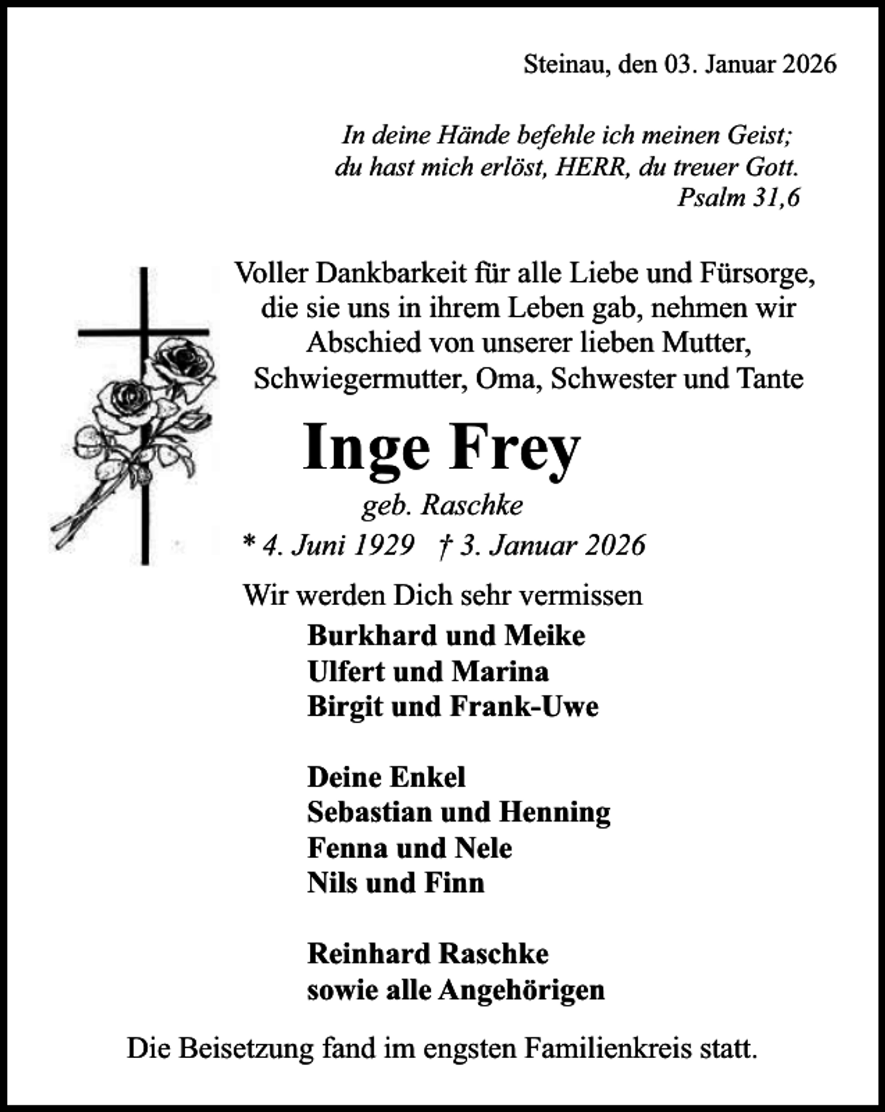 <p>Steinau, den 03. Januar 2026<br />In deine Hände befehle ich meinen Geist;<br />du hast mich erlöst, HERR, du treuer Gott.<br />Psalm 31,6</p><p>Voller Dankbarkeit für alle Liebe und Fürsorge,<br />die sie uns in ihrem Leben gab, nehmen wir<br />Abschied von unserer lieben Mutter,<br />Schwiegermutter, Oma, Schwester und Tante</p><p>Inge Frey</p><p>geb. Raschke<br />* 4. Juni 1929 † 3. Januar 2026<br />Wir werden Dich sehr vermissen<br />Burkhard und Meike<br />Ulfert und Marina<br />Birgit und Frank-Uwe<br />Deine Enkel<br />Sebastian und Henning<br />Fenna und Nele<br />Nils und Finn<br />Reinhard Raschke<br />sowie alle Angehörigen<br />Die Beisetzung fand im engsten Familienkreis statt.</p>