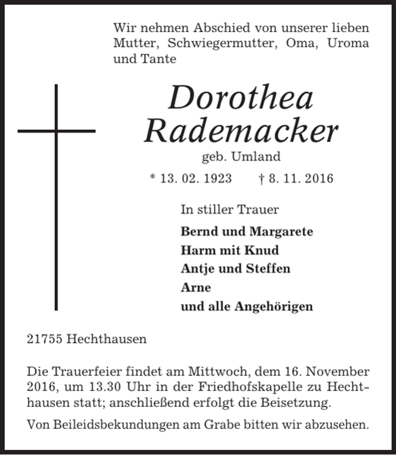 <p>Wir nehmen Abschied von unserer lieben<br />Mutter, Schwiegermutter, Oma, Uroma<br />und Tante</p><p>Dorothea<br />Rademacker<br />geb. Umland<br />* 13. 02. 1923</p><p>† 8. 11. 2016</p><p>In stiller Trauer<br />Bernd und Margarete<br />Harm mit Knud<br />Antje und Steffen<br />Arne<br />und alle Angehörigen<br />21755 Hechthausen<br />Die Trauerfeier findet am Mittwoch, dem 16. November<br />2016, um 13.30 Uhr in der Friedhofskapelle zu Hechthausen statt; anschließend erfolgt die Beisetzung.<br />Von Beileidsbekundungen am Grabe bitten wir abzusehen.</p>