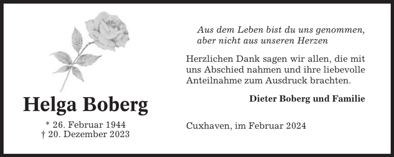 <p>Aus dem Leben bist du uns genommen,<br />aber nicht aus unseren Herzen<br />Herzlichen Dank sagen wir allen, die mit<br />uns Abschied nahmen und ihre liebevolle<br />Anteilnahme zum Ausdruck brachten.</p><p>Helga Boberg<br />* 26. Februar 1944<br />† 20. Dezember 2023</p><p>Dieter Boberg und Familie<br />Cuxhaven, im Februar 2024</p>