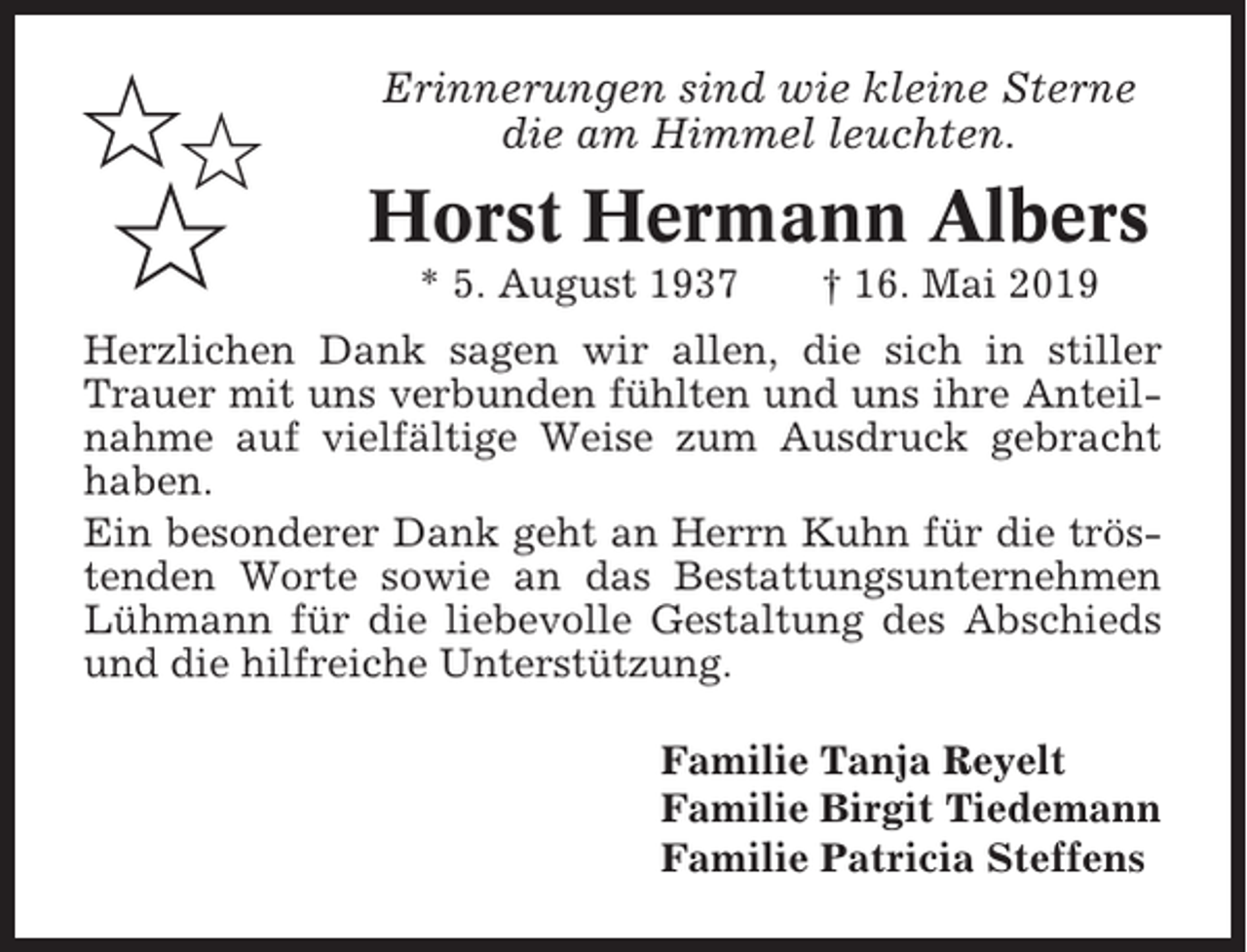 <p>✩✩</p><p>✩</p><p>Erinnerungen sind wie kleine Sterne<br />die am Himmel leuchten.</p><p>Horst Hermann Albers<br />* 5. August 1937</p><p>† 16. Mai 2019</p><p>Herzlichen Dank sagen wir allen, die sich in stiller<br />Trauer mit uns verbunden fühlten und uns ihre Anteilnahme auf vielfältige Weise zum Ausdruck gebracht<br />haben.<br />Ein besonderer Dank geht an Herrn Kuhn für die tröstenden Worte sowie an das Bestattungsunternehmen<br />Lühmann für die liebevolle Gestaltung des Abschieds<br />und die hilfreiche Unterstützung.<br />Familie Tanja Reyelt<br />Familie Birgit Tiedemann<br />Familie Patricia Steffens</p>