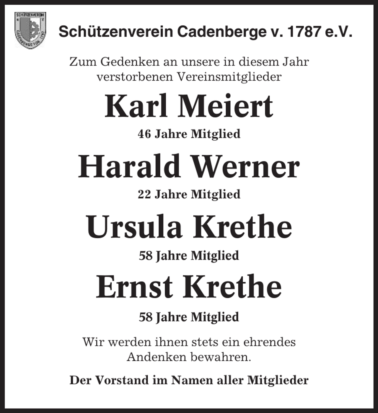 <p>Schützenverein Cadenberge v. 1787 e.V.<br />Zum Gedenken an unsere in diesem Jahr<br />verstorbenen Vereinsmitglieder</p><p>Karl Meiert<br />46 Jahre Mitglied</p><p>Harald Werner<br />22 Jahre Mitglied</p><p>Ursula Krethe<br />58 Jahre Mitglied</p><p>Ernst Krethe<br />58 Jahre Mitglied<br />Wir werden ihnen stets ein ehrendes<br />Andenken bewahren.<br />Der Vorstand im Namen aller Mitglieder</p>