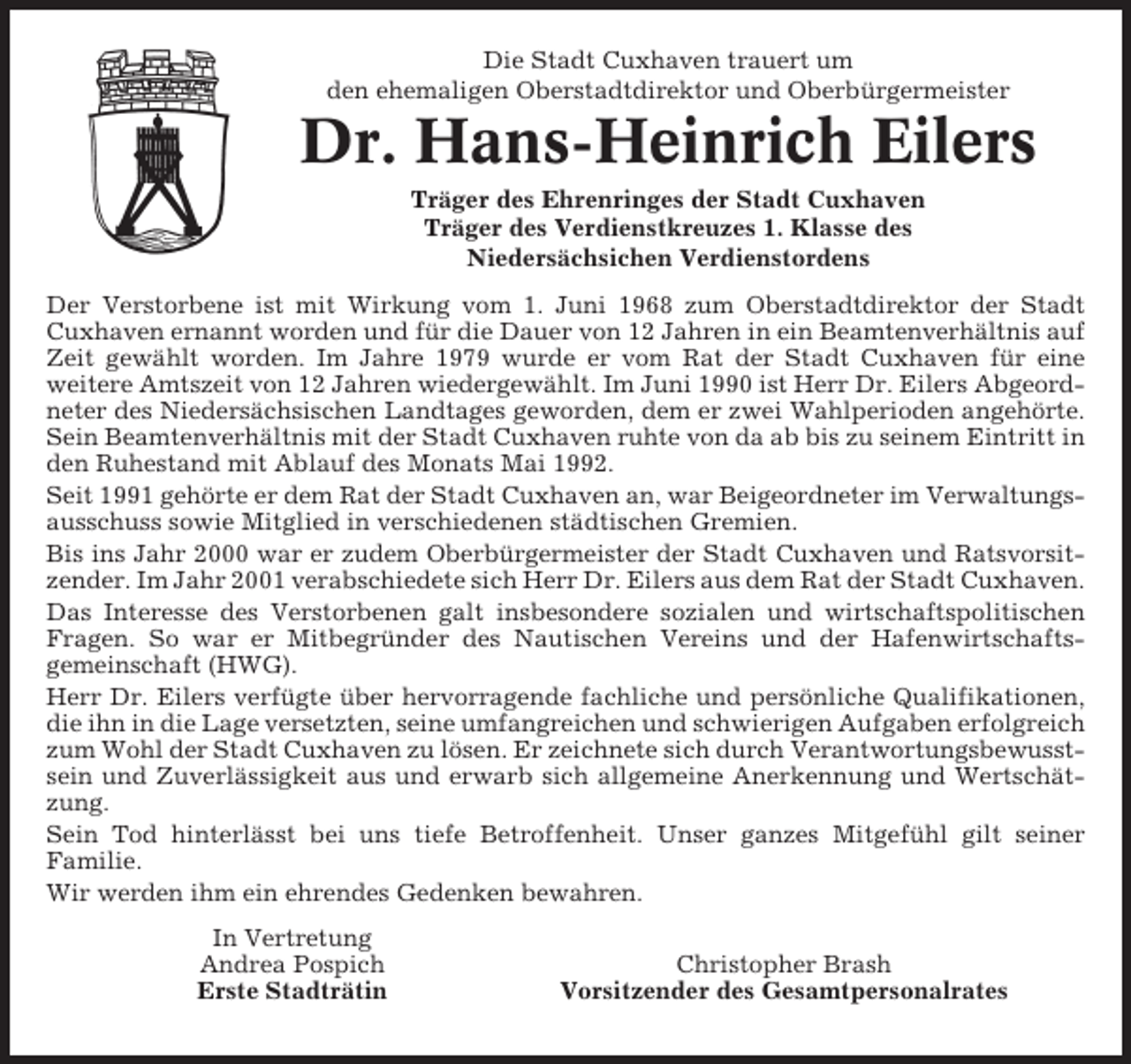 <p>Die Stadt Cuxhaven trauert um<br />den ehemaligen Oberstadtdirektor und Oberbürgermeister</p><p>Dr. Hans-Heinrich Eilers<br />Träger des Ehrenringes der Stadt Cuxhaven<br />Träger des Verdienstkreuzes 1. Klasse des<br />Niedersächsichen Verdienstordens<br />Der Verstorbene ist mit Wirkung vom 1. Juni 1968 zum Oberstadtdirektor der Stadt<br />Cuxhaven ernannt worden und für die Dauer von 12 Jahren in ein Beamtenverhältnis auf<br />Zeit gewählt worden. Im Jahre 1979 wurde er vom Rat der Stadt Cuxhaven für eine<br />weitere Amtszeit von 12 Jahren wiedergewählt. Im Juni 1990 ist Herr Dr. Eilers Abgeordneter des Niedersächsischen Landtages geworden, dem er zwei Wahlperioden angehörte.<br />Sein Beamtenverhältnis mit der Stadt Cuxhaven ruhte von da ab bis zu seinem Eintritt in<br />den Ruhestand mit Ablauf des Monats Mai 1992.<br />Seit 1991 gehörte er dem Rat der Stadt Cuxhaven an, war Beigeordneter im Verwaltungsausschuss sowie Mitglied in verschiedenen städtischen Gremien.<br />Bis ins Jahr 2000 war er zudem Oberbürgermeister der Stadt Cuxhaven und Ratsvorsitzender. Im Jahr 2001 verabschiedete sich Herr Dr. Eilers aus dem Rat der Stadt Cuxhaven.<br />Das Interesse des Verstorbenen galt insbesondere sozialen und wirtschaftspolitischen<br />Fragen. So war er Mitbegründer des Nautischen Vereins und der Hafenwirtschaftsgemeinschaft (HWG).<br />Herr Dr. Eilers verfügte über hervorragende fachliche und persönliche Qualifikationen,<br />die ihn in die Lage versetzten, seine umfangreichen und schwierigen Aufgaben erfolgreich<br />zum Wohl der Stadt Cuxhaven zu lösen. Er zeichnete sich durch Verantwortungsbewusstsein und Zuverlässigkeit aus und erwarb sich allgemeine Anerkennung und Wertschätzung.<br />Sein Tod hinterlässt bei uns tiefe Betroffenheit. Unser ganzes Mitgefühl gilt seiner<br />Familie.<br />Wir werden ihm ein ehrendes Gedenken bewahren.<br />In Vertretung<br />Andrea Pospich<br />Erste Stadträtin</p><p>Christopher Brash<br />Vorsitzender des Gesamtpersonalrates</p>