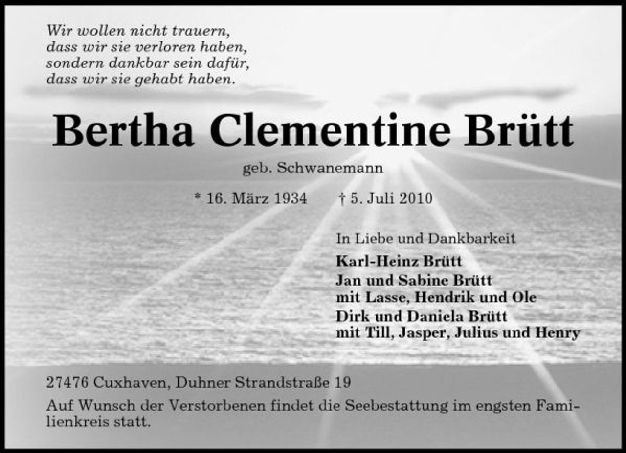 <p>Wir wollen nicht trauern, dass wir sie verloren haben, sondern dankbar sein dafür, dass wir sie gehabt haben.</p><p>Bertha Clementine Brütt<br />geb. Schwanemann * 16. März 1934 † 5. Juli 2010<br />In Liebe und Dankbarkeit</p><p>Karl-Heinz Brütt Jan und Sabine Brütt mit Lasse, Hendrik und Ole Dirk und Daniela Brütt mit Till, Jasper, Julius und Henry 27476 Cuxhaven, Duhner Strandstraße 19 Auf Wunsch der Verstorbenen findet die Seebestattung im engsten Familienkreis statt.</p>