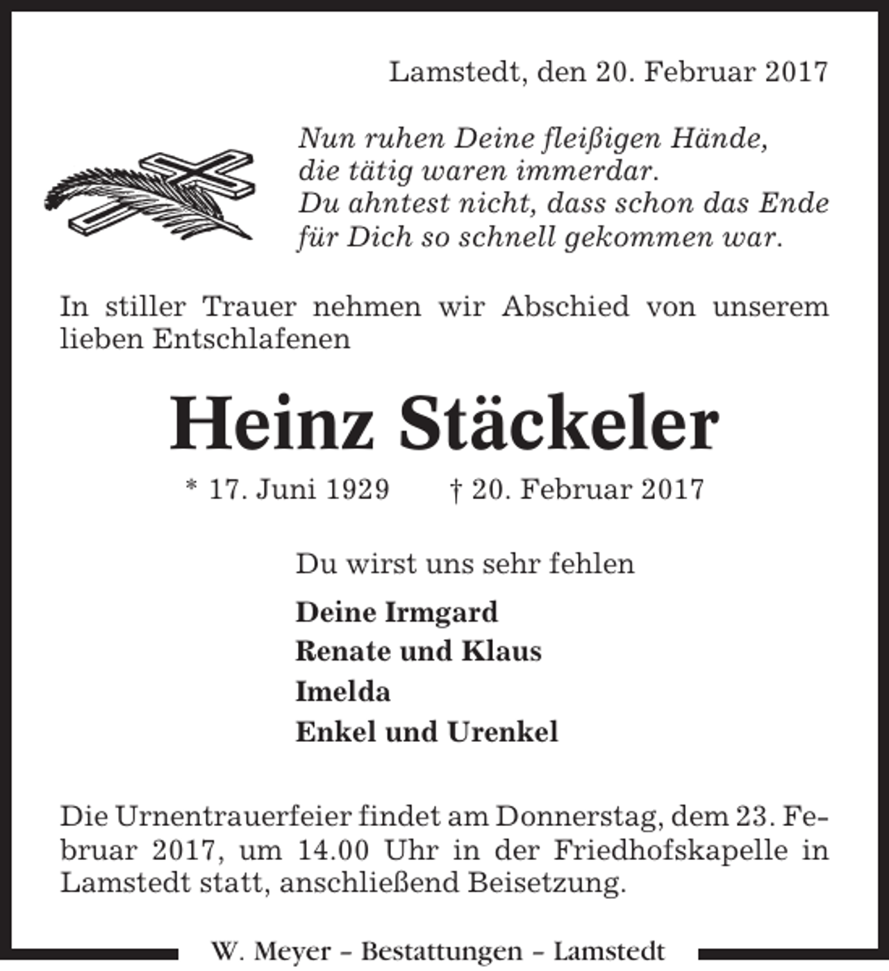 <p>Lamstedt, den 20. Februar 2017<br />Nun ruhen Deine fleißigen Hände,<br />die tätig waren immerdar.<br />Du ahntest nicht, dass schon das Ende<br />für Dich so schnell gekommen war.<br />In stiller Trauer nehmen wir Abschied von unserem<br />lieben Entschlafenen</p><p>Heinz Stäckeler<br />* 17. Juni 1929</p><p>† 20. Februar 2017</p><p>Du wirst uns sehr fehlen<br />Deine Irmgard<br />Renate und Klaus<br />Imelda<br />Enkel und Urenkel<br />Die Urnentrauerfeier findet am Donnerstag, dem 23. Februar 2017, um 14.00 Uhr in der Friedhofskapelle in<br />Lamstedt statt, anschließend Beisetzung.<br />W. Meyer – Bestattungen – Lamstedt</p>