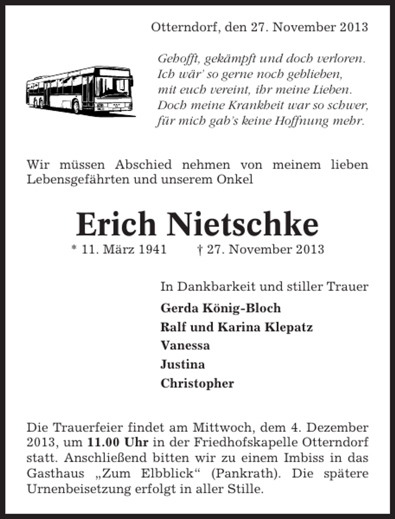 <p>Otterndorf, den 27. November 2013<br />Gehofft, gekämpft und doch verloren.<br />Ich wär’ so gerne noch geblieben,<br />mit euch vereint, ihr meine Lieben.<br />Doch meine Krankheit war so schwer,<br />für mich gab’s keine Hoffnung mehr.<br />Wir müssen Abschied nehmen von meinem lieben<br />Lebensgefährten und unserem Onkel</p><p>Erich Nietschke<br />* 11. März 1941</p><p>† 27. November 2013</p><p>In Dankbarkeit und stiller Trauer<br />Gerda König-Bloch<br />Ralf und Karina Klepatz<br />Vanessa<br />Justina<br />Christopher<br />Die Trauerfeier findet am Mittwoch, dem 4. Dezember<br />2013, um 11.00 Uhr in der Friedhofskapelle Otterndorf<br />statt. Anschließend bitten wir zu einem Imbiss in das<br />Gasthaus „Zum Elbblick“ (Pankrath). Die spätere<br />Urnenbeisetzung erfolgt in aller Stille.</p>