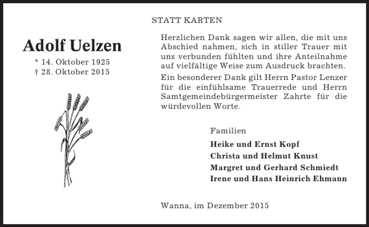 <p>STATT KARTEN</p><p>Adolf Uelzen<br />* 14. Oktober 1925<br /> 28. Oktober 2015</p><p>Herzlichen Dank sagen wir allen, die mit uns<br />Abschied nahmen, sich in stiller Trauer mit<br />uns verbunden fühlten und ihre Anteilnahme<br />auf vielfältige Weise zum Ausdruck brachten.<br />Ein besonderer Dank gilt Herrn Pastor Lenzer<br />für die einfühlsame Trauerrede und Herrn<br />Samtgemeindebürgermeister Zahrte für die<br />würdevollen Worte.<br />Familien<br />Heike und Ernst Kopf<br />Christa und Helmut Knust<br />Margret und Gerhard Schmiedt<br />Irene und Hans Heinrich Ehmann<br />Wanna, im Dezember 2015</p>