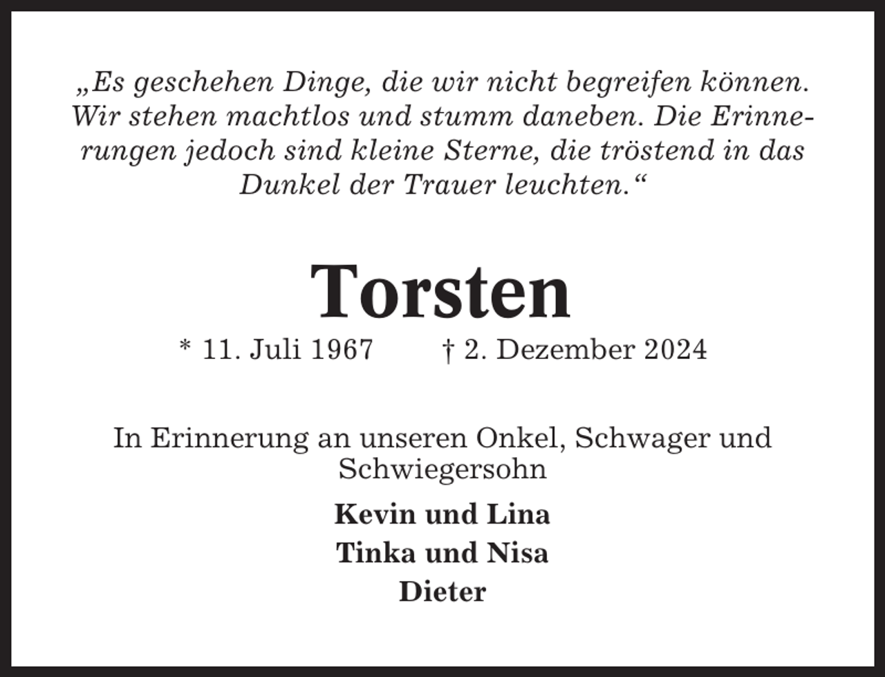 <p>„Es geschehen Dinge, die wir nicht begreifen können.<br />Wir stehen machtlos und stumm daneben. Die Erinnerungen jedoch sind kleine Sterne, die tröstend in das<br />Dunkel der Trauer leuchten.“</p><p>Torsten<br />* 11. Juli 1967</p><p>† 2. Dezember 2024</p><p>In Erinnerung an unseren Onkel, Schwager und<br />Schwiegersohn<br />Kevin und Lina<br />Tinka und Nisa<br />Dieter</p>