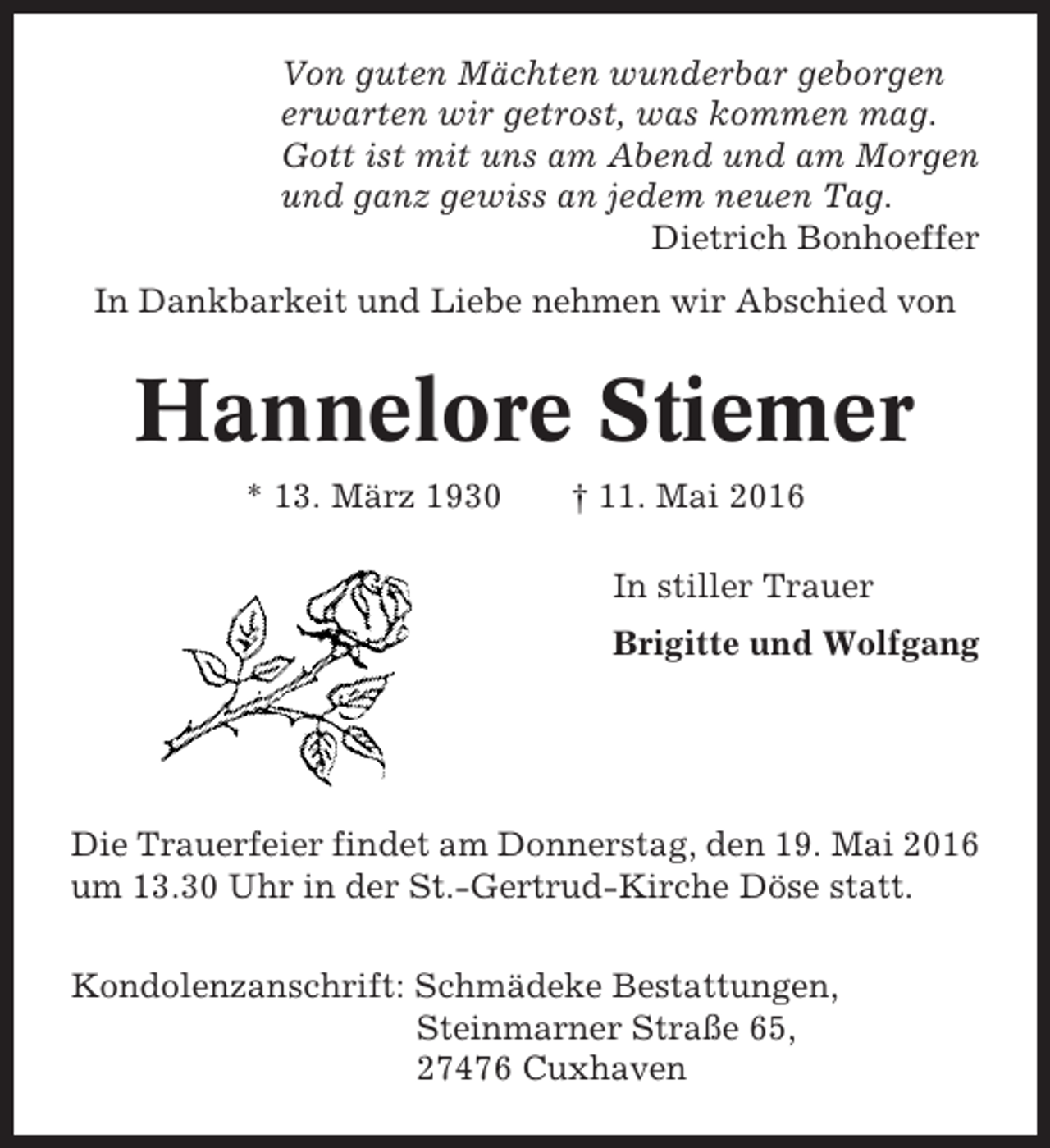 <p>Von guten Mächten wunderbar geborgen<br />erwarten wir getrost, was kommen mag.<br />Gott ist mit uns am Abend und am Morgen<br />und ganz gewiss an jedem neuen Tag.<br />Dietrich Bonhoeffer<br />In Dankbarkeit und Liebe nehmen wir Abschied von</p><p>Hannelore Stiemer<br />* 13. März 1930</p><p>† 11. Mai 2016<br />In stiller Trauer<br />Brigitte und Wolfgang</p><p>Die Trauerfeier findet am Donnerstag, den 19. Mai 2016<br />um 13.30 Uhr in der St.-Gertrud-Kirche Döse statt.<br />Kondolenzanschrift: Schmädeke Bestattungen,<br />Steinmarner Straße 65,<br />27476 Cuxhaven</p>