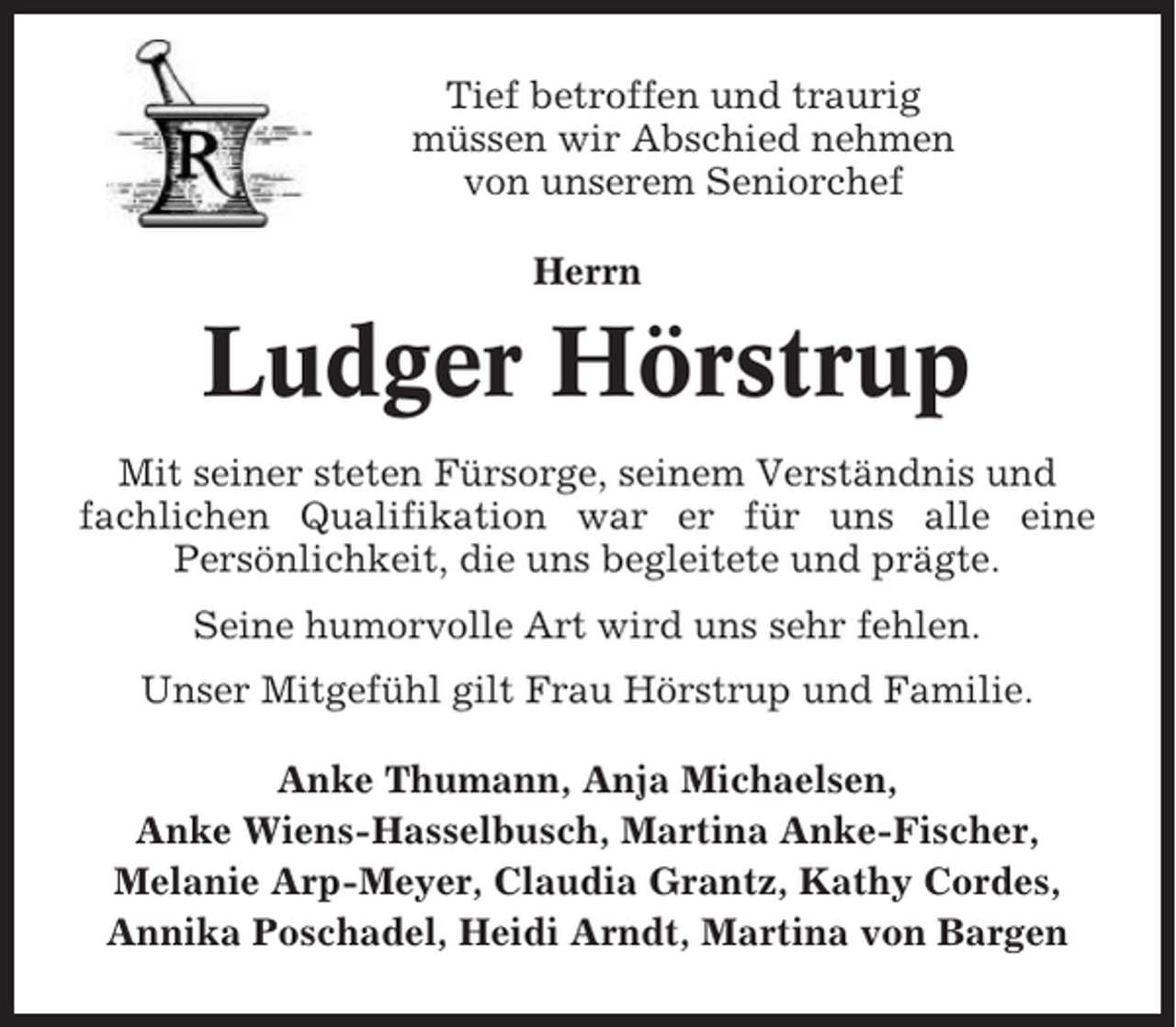<p>Tief betroffen und traurig<br />müssen wir Abschied nehmen<br />von unserem Seniorchef<br />Herrn</p><p>Ludger Hörstrup<br />Mit seiner steten Fürsorge, seinem Verständnis und<br />fachlichen Qualifikation war er für uns alle eine<br />Persönlichkeit, die uns begleitete und prägte.<br />Seine humorvolle Art wird uns sehr fehlen.<br />Unser Mitgefühl gilt Frau Hörstrup und Familie.<br />Anke Thumann, Anja Michaelsen,<br />Anke Wiens-Hasselbusch, Martina Anke-Fischer,<br />Melanie Arp-Meyer, Claudia Grantz, Kathy Cordes,<br />Annika Poschadel, Heidi Arndt, Martina von Bargen</p>