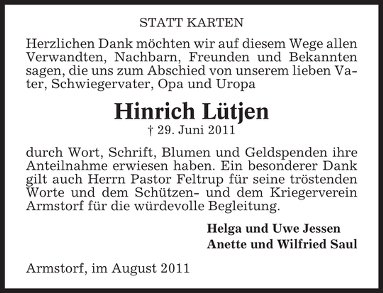 <p>STATT KARTEN</p><p>Herzlichen Dank möchten wir auf diesem Wege allen<br />Verwandten, Nachbarn, Freunden und Bekannten<br />sagen, die uns zum Abschied von unserem lieben Vater, Schwiegervater, Opa und Uropa</p><p>Hinrich Lütjen<br />† 29. Juni 2011</p><p>durch Wort, Schrift, Blumen und Geldspenden ihre<br />Anteilnahme erwiesen haben. Ein besonderer Dank<br />gilt auch Herrn Pastor Feltrup für seine tröstenden<br />Worte und dem Schützen- und dem Kriegerverein<br />Armstorf für die würdevolle Begleitung.<br />Helga und Uwe Jessen<br />Anette und Wilfried Saul</p><p>Armstorf, im August 2011</p>