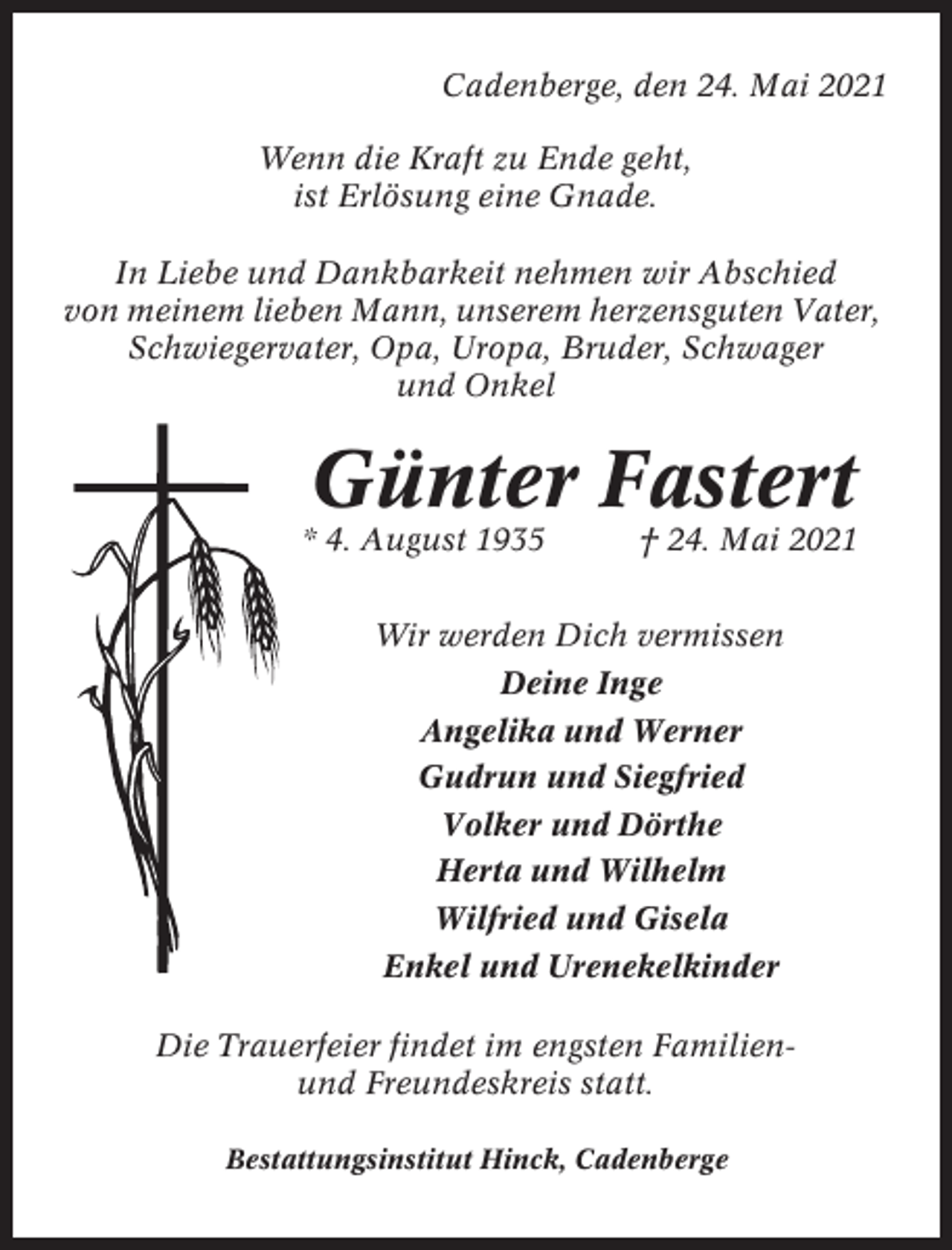 <p>Cadenberge, den 24. Mai 2021<br />Wenn die Kraft zu Ende geht,<br />ist Erlösung eine Gnade.<br />In Liebe und Dankbarkeit nehmen wir Abschied<br />von meinem lieben Mann, unserem herzensguten Vater,<br />Schwiegervater, Opa, Uropa, Bruder, Schwager<br />und Onkel</p><p>Günter Fastert<br />* 4. August 1935</p><p>† 24. Mai 2021</p><p>Wir werden Dich vermissen<br />Deine Inge<br />Angelika und Werner<br />Gudrun und Siegfried<br />Volker und Dörthe<br />Herta und Wilhelm<br />Wilfried und Gisela<br />Enkel und Urenekelkinder<br />Die Trauerfeier findet im engsten Familienund Freundeskreis statt.<br />Bestattungsinstitut Hinck, Cadenberge</p>