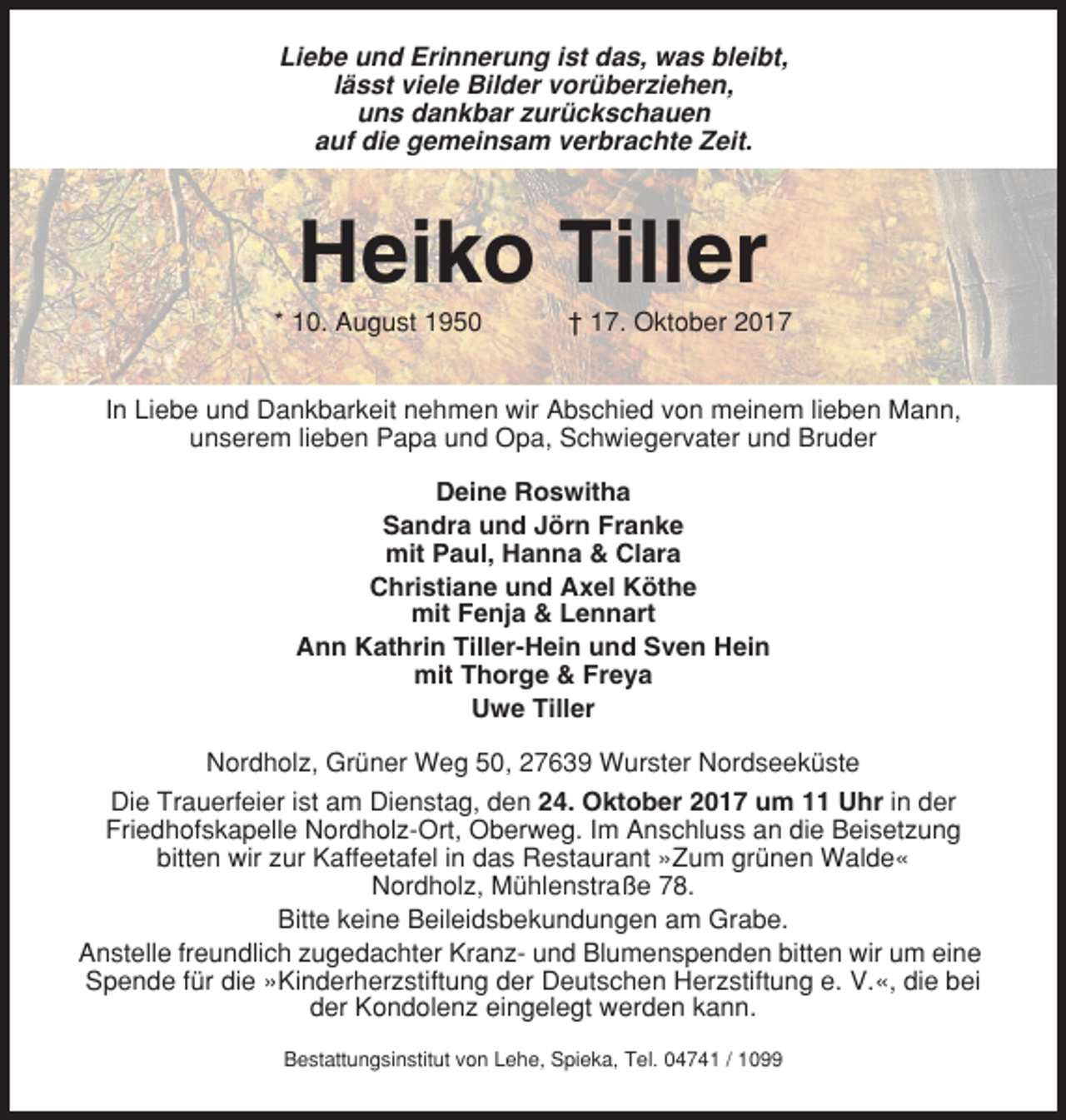<p>Liebe und Erinnerung ist das, was bleibt,<br />lässt viele Bilder vorüberziehen,<br />uns dankbar zurückschauen<br />auf die gemeinsam verbrachte Zeit.</p><p>Heiko Tiller<br />* 10. August 1950</p><p>† 17. Oktober 2017</p><p>In Liebe und Dankbarkeit nehmen wir Abschied von meinem lieben Mann,<br />unserem lieben Papa und Opa, Schwiegervater und Bruder<br />Deine Roswitha<br />Sandra und Jörn Franke<br />mit Paul, Hanna &amp; Clara<br />Christiane und Axel Köthe<br />mit Fenja &amp; Lennart<br />Ann Kathrin Tiller-Hein und Sven Hein<br />mit Thorge &amp; Freya<br />Uwe Tiller<br />Nordholz, Grüner Weg 50, 27639 Wurster Nordseeküste<br />Die Trauerfeier ist am Dienstag, den 24. Oktober 2017 um 11 Uhr in der<br />Friedhofskapelle Nordholz-Ort, Oberweg. Im Anschluss an die Beisetzung<br />bitten wir zur Kaffeetafel in das Restaurant »Zum grünen Walde«<br />Nordholz, Mühlenstraße 78.<br />Bitte keine Beileidsbekundungen am Grabe.<br />Anstelle freundlich zugedachter Kranz- und Blumenspenden bitten wir um eine<br />Spende für die »Kinderherzstiftung der Deutschen Herzstiftung e. V.«, die bei<br />der Kondolenz eingelegt werden kann.<br />Bestattungsinstitut von Lehe, Spieka, Tel. 04741 / 1099</p>