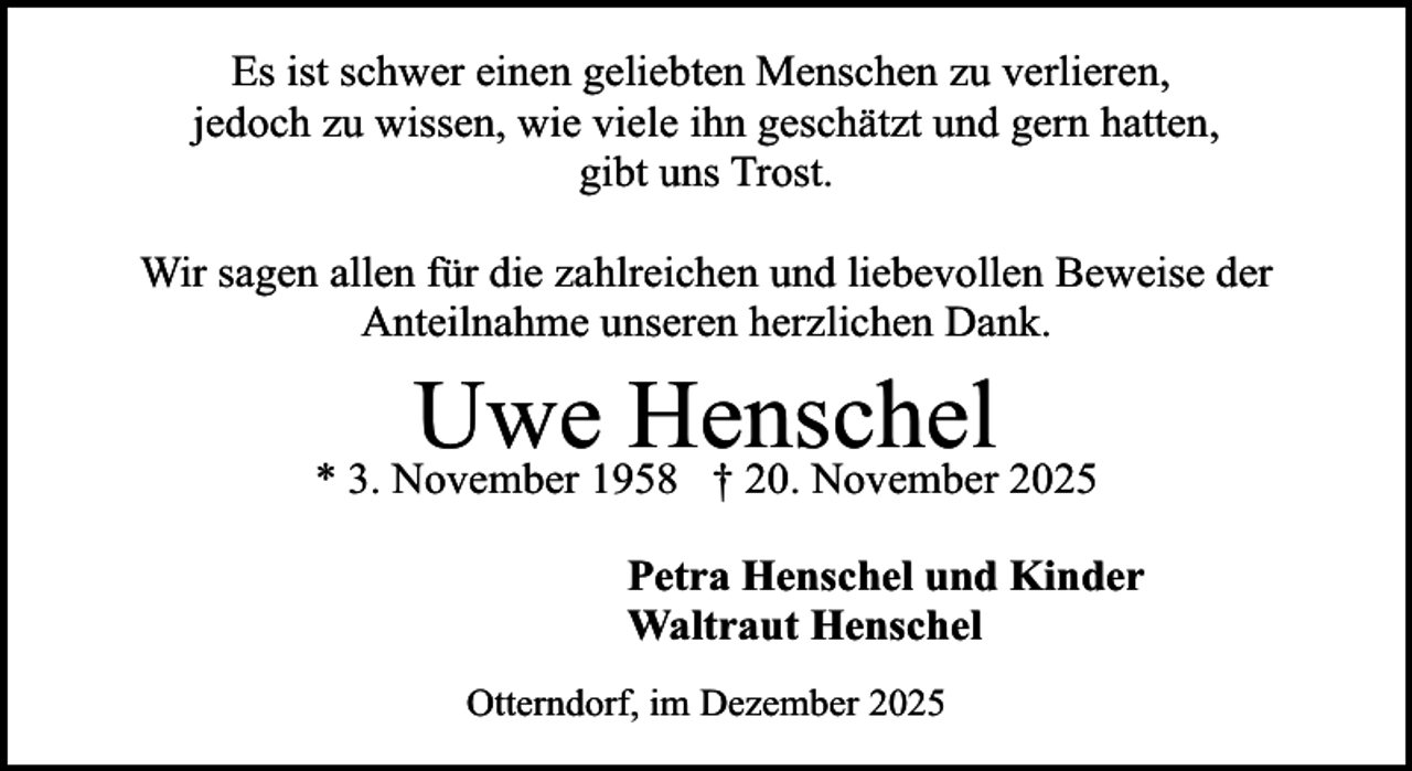 <p>Es ist schwer einen geliebten Menschen zu verlieren,<br />jedoch zu wissen, wie viele ihn geschätzt und gern hatten,<br />gibt uns Trost.<br />Wir sagen allen für die zahlreichen und liebevollen Beweise der<br />Anteilnahme unseren herzlichen Dank.</p><p>Uwe Henschel</p><p>* 3. November 1958 † 20. November 2025<br />Petra Henschel und Kinder<br />Waltraut Henschel<br />Otterndorf, im Dezember 2025</p>
