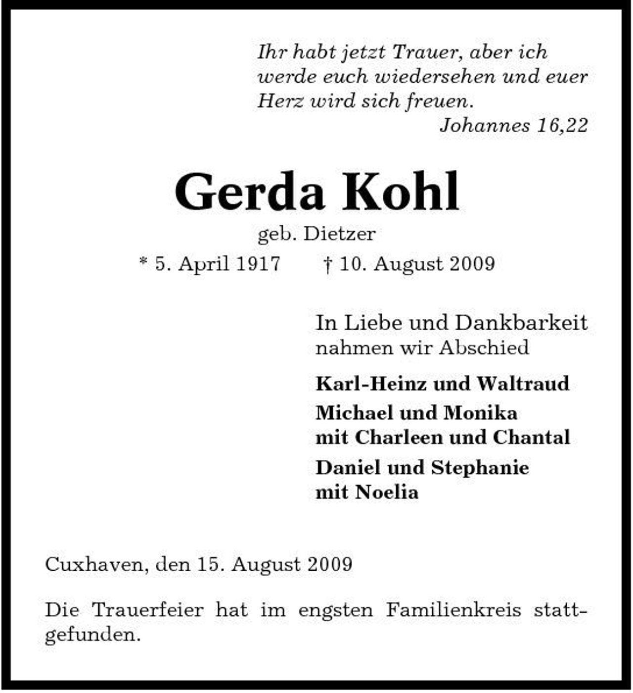 <p>Ihr habt jetzt Trauer, aber ich werde euch wiedersehen und euer Herz wird sich freuen. Johannes 16,22</p><p>Gerda Kohl<br />geb. Dietzer * 5. April 1917 † 10. August 2009</p><p>In Liebe und Dankbarkeit<br />nahmen wir Abschied Karl-Heinz und Waltraud Michael und Monika mit Charleen und Chantal Daniel und Stephanie mit Noelia</p><p>Cuxhaven, den 15. August 2009 Die Trauerfeier hat im engsten Familienkreis stattgefunden.</p>